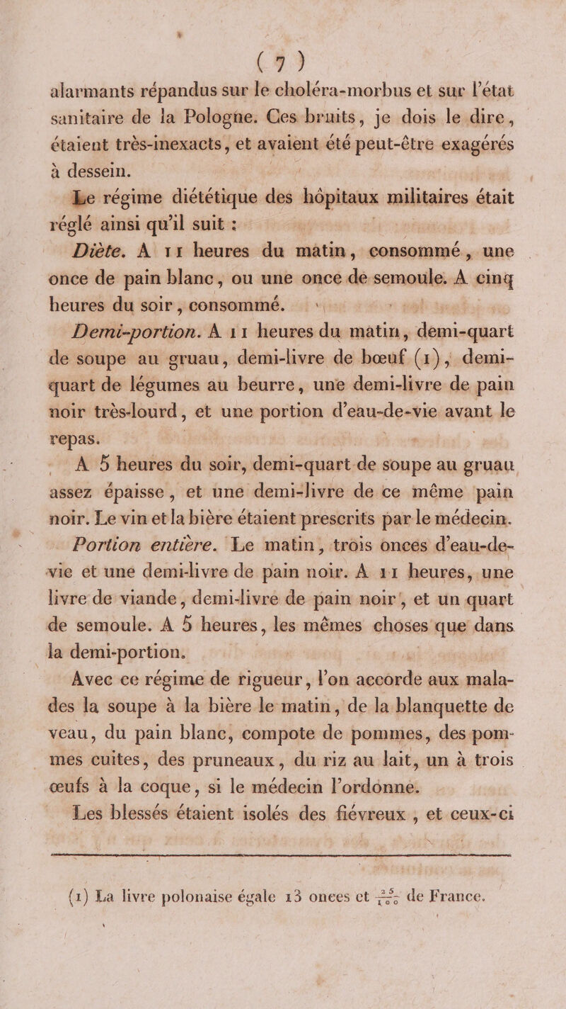 alarmants répandus sur le clioléra-morbus et sur i’état sanitaire de la Pologne. Ces bruits, je dois le dire, étaient très-inexacts, et avaient été peut-être exagérés à dessein. Le régime diététique des hôpitaux militaires était réglé ainsi qu’il suit : Diète, A TI heures du matin, consommé , une once de pain blanc, ou une once de semoule. A cinq heures du soir, consommé. Demi-‘portion. An heures du matin, demi-quart de soupe au gruau, demi-livre de bœuf (i), demi- quart de légumes au beurre, une demi-livre de pain noir très-lourd, et une portion d’eau-de-vie avant le repas. A 5 heures du soir, demi-quart de soupe au gruau assez épaisse , et une demi-livre de ce même pain noir. Le vin et la bière étaient prescrits par le médecin. Portion entière. Le matin, trois onces d’eau-de- vie et une demi-livre de pain noir. An heures, une livre de viande, demi-livre de pain noir, et un quart de semoule. A 5 heures, les mêmes choses que dans la demi-portion. Avec ce régime de rigueur, l’on accorde aux mala¬ des la soupe à la bière le matin, de la blanquette de veau, du pain blanc, compote de pommes, des pom¬ mes cuites, des pruneaux, du riz au lait, un à trois œufs à la coque, si le médecin l’ordonne. Les blessés étaient isolés des fiévreux , et ceux-ci (i) I;a livre polonaise égale i3 onces et de France.