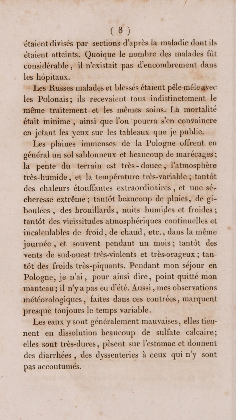 étaient divisés par sections d’après la maladie dont ils étaient atteints. Quoique le nombre des malades fût considérable, il n’existait pas d’encombrement dans les hôpitaux. Les Russes malades et blessés étaient pêle-mêle avec les Polonais; ils recevaient tous indistinctement le même traitement et les mêmes soins. La mortalité était minime , ainsi que l’on pourra s’en convaincre en jetant les yeux sur les tableaux que je publie. Les plaines immenses de la Pologne offrent en général un sol sablonneux et beaucoup de marécages ; la pente du terrain est très-douce, l’atmosphère très-humide, et la température très-variable ; tantôt des chaleurs étouffantes extraordinaires, et une sé¬ cheresse extrême; tantôt beaucoup de pluies, de gi¬ boulées , des brouillards, nuits humiçles et froides; tantôt des vicissitudes atmosphériques continuelles et incalculables de froid, de chaud, etc., dans la même journée , et souvent pendant un mois ; tantôt des vents de sud-ouest très-violents et très-orageux ; tan¬ tôt des froids très-piquants. Pendant mon séjour en Pologne, je n’ai, pour ainsi dire, point quitté mon manteau ; il n’y a pas eu d’été. Aussi, mes observations météorologiques, faites dans ces contrées, marquent presque toujours le temps variable. Les eaux y sont généralement mauvaises, elles tien¬ nent en dissolution beaucoup de sulfate calcaire; elles sont très-dures, pèsent sur l’estomac et donnent des diarrhées , des dyssenteries à ceux qui n’y sont pas accoutumés.