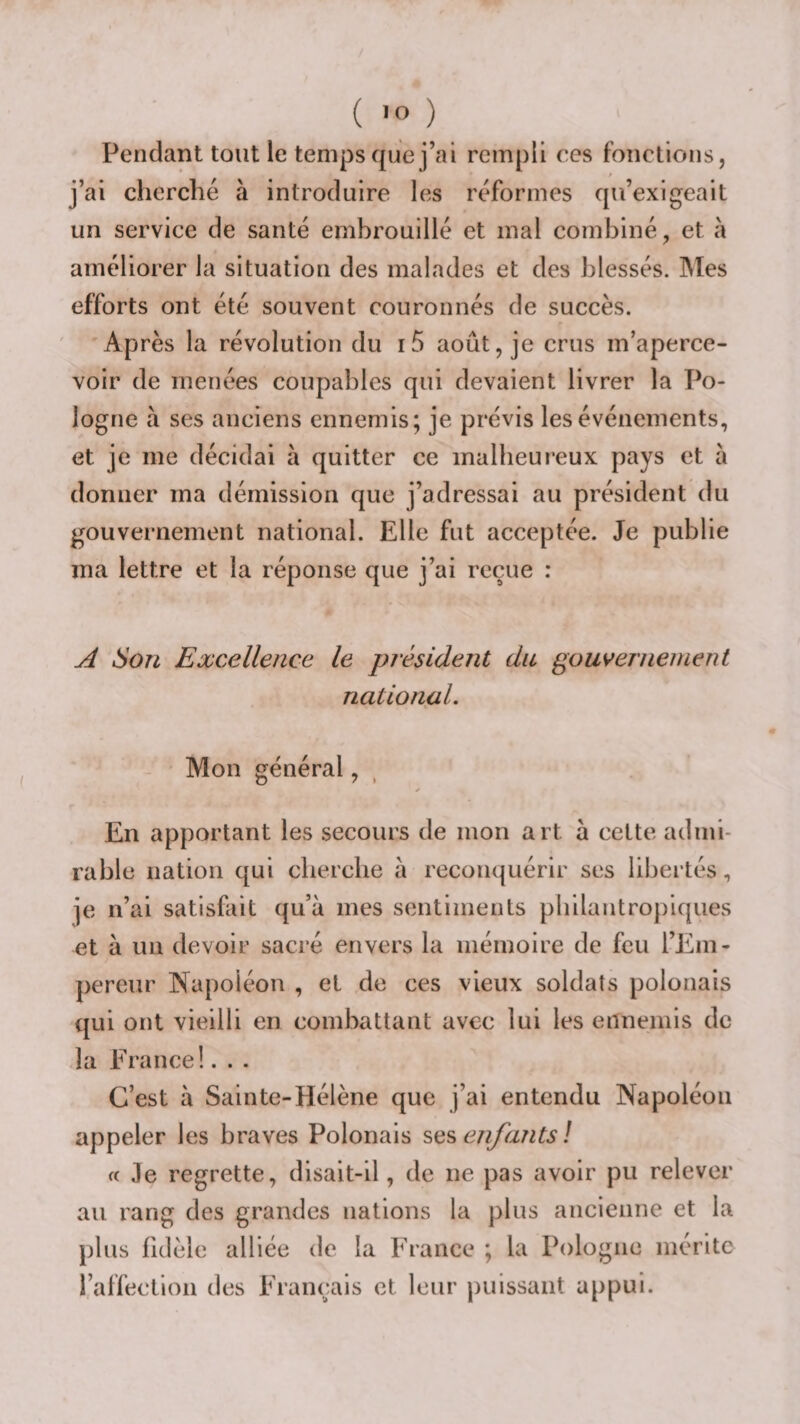 Pendant tout le temps que j’ai rempli ces fonctions, j’ai cherché à introduire les réformes qu’exigeait un service de santé embrouillé et mal combiné, et à améliorer la situation des malades et des blessés. Mes efforts ont été souvent couronnés de succès. Ap rès la révolution du i5 août, je crus m’aperce¬ voir de menées coupables qui devaient livrer la Po¬ logne à ses anciens ennemis; je prévis les événements, et je me décidai à quitter ce malheureux pays et à donner ma démission que j’adressai au président du gouvernement national. Elle fut acceptée. Je publie ma lettre et la réponse que j’ai reçue : A Son Excellence le président du gouvernement national. Mon général, En apportant les .secours de mon art à cette admi¬ rable nation qui cherche à reconquérir ses libertés, je n’ai satisfait qu’à mes sentiments philantropiques et à un devoir sacré envers la mémoire de feu l’Em¬ pereur Napoléon , et de ces vieux soldats polonais qui ont vieilli en combattant avec lui les ennemis de la France!. . . C’est à Sainte-Hélène que j’ai entendu Napoléon appeler les braves Polonais ses enfants ! a Je regrette, disait-il, de ne pas avoir pu relever au rang des grandes nations la plus ancienne et la plus fidèle alliée de la France ; la Pologne mérite l’affection des Français et leur jiuissant appui.