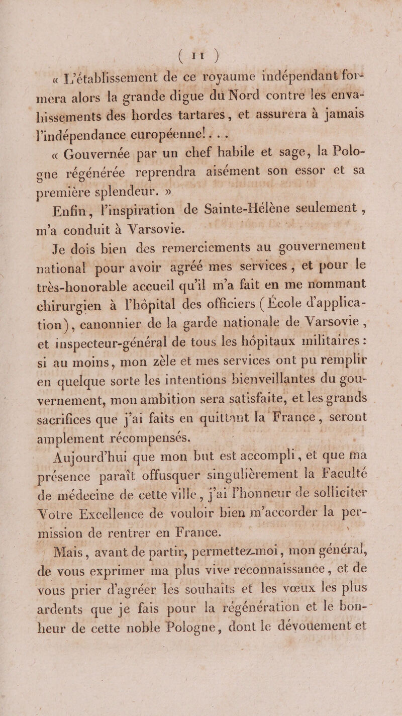 « I/établissement de ce royaume indépendant for» niera alors la grande digue dü Nord contre les enva¬ hissements des hordes tartares, et assurera à jamais l’indépendance européenne!. . . (( Gouvernée par un chef habile et sage, la Polo» &lt;Tne régénérée reprendra aisément son essor et sa première splendeur. » Enfin, l’inspiration de Sainte-Hélène seulement , m’a conduit à Varsovie. Je dois bien des remerciements au gouvernement national pour avoir agréé mes services , et pour le très-honorable accueil qu’il m’a fait en me nommant chirurgien à l’hôpital des officiers École d applica¬ tion), canonnier de la garde nationale de Varsovie , et inspecteur-géneral de tous les hôpitaux militaires i si au moins, mon zèle et mes services ont pu remplir en quelque sorte les intentions bienveillantes du gou¬ vernement, mon ambition sera satisfaite, et les grands sacrifices que j’ai faits en quittant la France, seront amplement récompensés. Aujourd’hui que mon but est accompli, et que ma présence paraît offusquer singulièrement la Faculté de médecine de cette ville , j’ai l’honneur de solliciter Votre Excellence de vouloir bien m’accorder la per¬ mission de rentrer en France. Mais, avant de partir, permettez-moi, mon général, de vous exprimer ma plus vive reconnaissance, et de vous prier d’agréer les souhaits et les vœux les plus ardents que je fais pour la régénération et le bon¬ heur de cette noble Pologne, dont le dévouement et