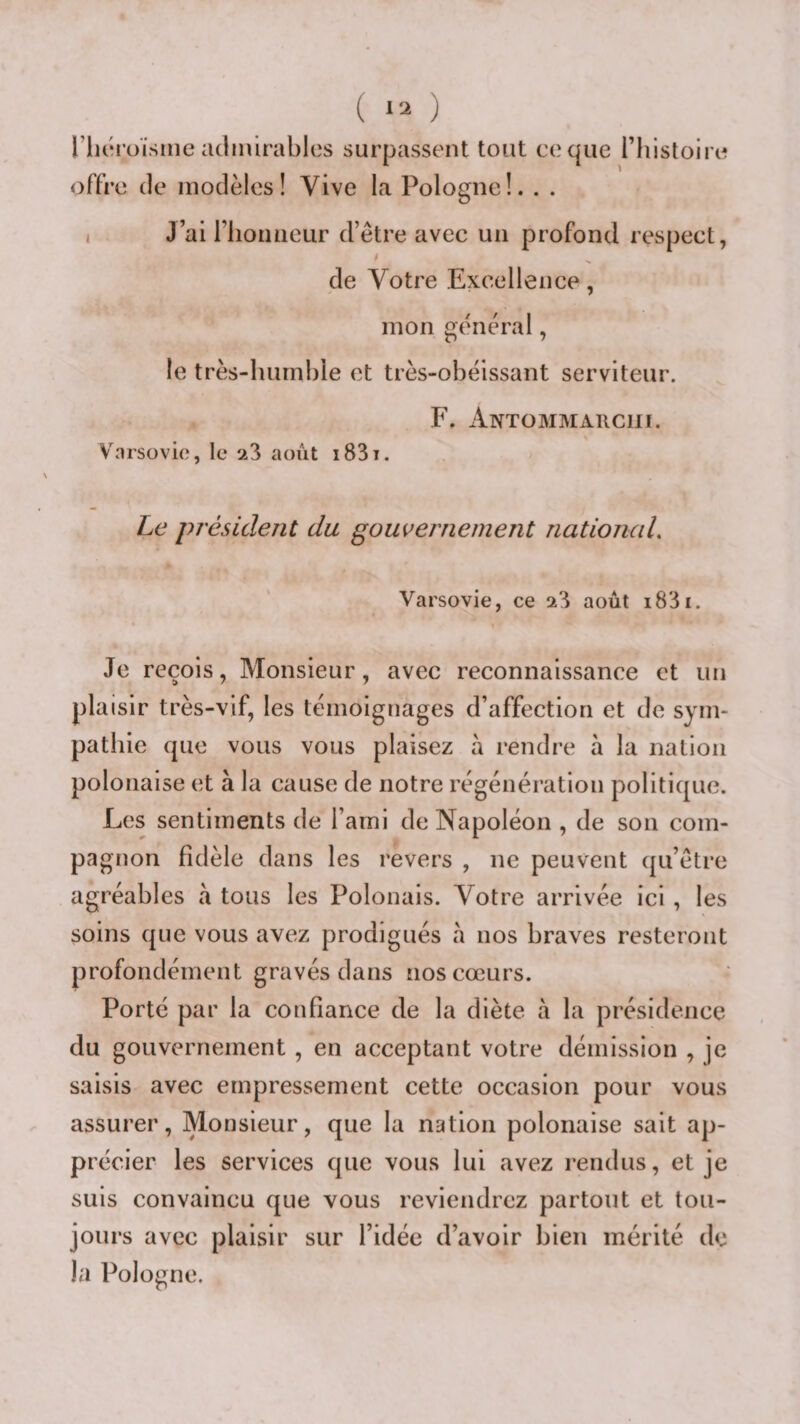 ( ; riioroïsiiie admirables surpassent tout coque l’histoire offre de modèles! Vive la Pologne!. . . 1 J’ai riioiHiCLir d’être avec un profond respect, de Votre Excellence , mon gênerai, le très-humble et très-obéissant serviteur. F. Antommarciii. Varsovie, le 23 août i83i. Le président du gouvernement nationciL Varsovie, ce 23 août i83i. Je reçois, Monsieur, avec reconnaissance et un plaisir très-vif, les témoignages d’affection et de sym¬ pathie que vous vous plaisez a rendre à la nation polonaise et à la cause de notre régénération politique. Les sentiments de l’ami de Napoléon , de son com¬ pagnon fidèle dans les revers , ne peuvent qu’être agréables à tous les Polonais. Votre arrivée ici , les soins que vous avez prodigués a nos braves resteront profondément gravés dans nos cœurs. Porté par la confiance de la diète à la présidence du gouvernement, en acceptant votre démission , je saisis avec empressement cette occasion pour vous assurer. Monsieur, que la nation polonaise sait ap¬ précier les services que vous lui avez rendus, et je suis convaincu que vous reviendrez partout et tou¬ jours avec plaisir sur l’idée d’avoir bien mérité de la Pologne.