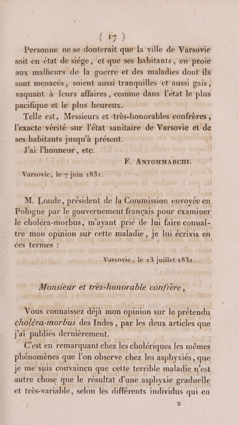 y Personne ne se douterait que la ville de Varsovie soit en état de siège, et que ses habitants^ en proie aux malheurs de la guerre et des maladies dont ils sont menacés, soient aussi tranquilles et aussi gais, vaquant à leurs affaires, comme dans l’état le plus pacifique et le plus heureux. Telle est, Messieurs et très-honorables confrères, l’exacte vérité sur l’état sanitaire de Varsovie et de ses habitants jusqu’à présent. J’ai l’honneur, etc. F. Antommarchi. Varsovie, le 7 juin i83i. M. Londe, président de la Commission envoyée en Pologne par le gouvernement français pour examiner le choléra-rtiorbus, m’ayant prié de lui faire connaî¬ tre mon opinion sur cette maladie , je lui écrivis en ces termes : Varsovie , le i3 juillet i83i. Monsieur et très-honorable confrère, Vous connaissez déjà mon opinion sur le prétendu choléra-morbus des Indes, par les deux articles que j’ai publiés dernièrement. C’est en remarquant chez les cholériques les mêmes phénomènes que l’on observe chez les asphyxiés, que je me suis convaincu que cette terrible maladie n’est autre chose que le résultat d’une asphyxie graduelle et très-variable, selon les différents individus qui en