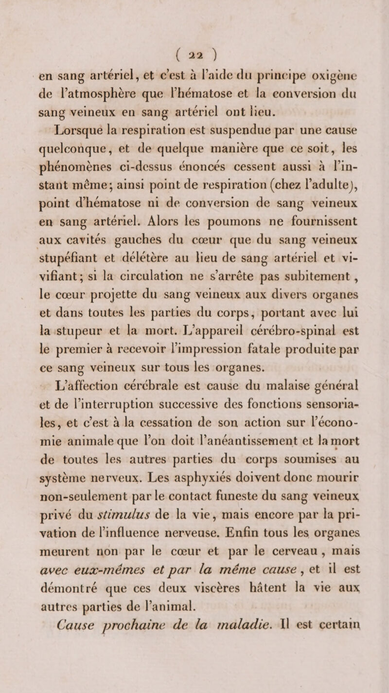 en sang artériel, et cest à lakle du principe oxigèiie de l’atmosphère que l’hématose et la conversion du sang veineux en sang artériel ont lieu. Lorsque la respiration est suspendue par une cause quelconque, et de quelque manière que ce soit, les phénomènes ci-dessus énoncés cessent aussi à l’in¬ stant même; ainsi point de respiration (chez l’adultej, point d’hématose ni de conversion de sang veineux en sang artériel. Alors les poumons ne fournissent aux cavités gauches du cœur que du sang veineux stupéfiant et délétère au lieu de sang artériel et vi¬ vifiant; si la circulation ne s’arrête pas subitement, le cœur projette du sang veineux aux divers organes et dans toutes les parties du corps, portant avec lui la stupeur et la mort. L’appareil cérébro-spinal est le premier à recevoir l’impression fatale produite par ce sang veineux sur tous les organes. L’affection cérébrale est cause du malaise général et de l’interruption successive des fonctions sensoria- les, et c’est à la cessation de son action sur l’écono¬ mie animale que l’on doit l’anéantissement et la mort de toutes les autres parties du corps soumises au système nerveux. Les asphyxiés doivent donc mourir non-seulement par le contact funeste du sang veineux privé du stimulus de la vie, mais encore par la pri¬ vation de l’influence nerveuse. Enfin tous les organes meurent non par le cœur et par le cerveau , mais avec eux-mêmes et par la même cause, et il est démontré que ces deux viscères hâtent la vie aux autres parties de l’animal. Cause prochaine de la maladie. Il est certain