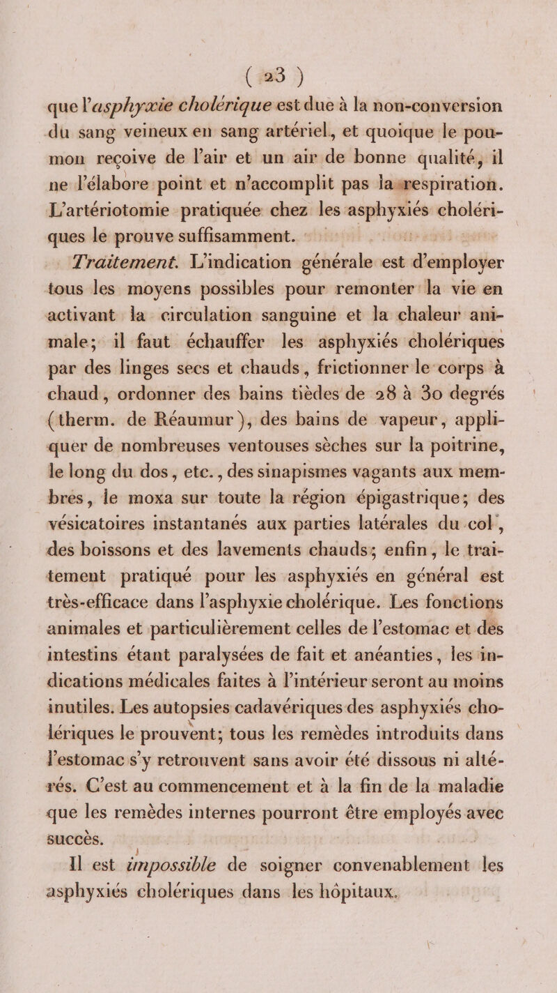 que Xasphyxie cholérique est due à la non-conversion du sang veineux en sang artériel., et quoique le pou¬ mon reçoive de l’air et un air de bonne qualité, il ne l’élabore point et n’accomplit pas la respiration. L’artériotomie pratiquée chez les asphyxiés choléri¬ ques le prouve suffisamment. Traitement. L’indication générale est d’employer tous les moyens possibles pour remonter la vie en activant la circulation sanguine et la chaleur ani¬ male; il faut échauffer les asphyxiés cholériques par des linges secs et chauds, frictionner le corps à chaud, ordonner des bains tièdes de 28 à 3o degrés (therm. de Réaurnur), des bains de vapeur, appli¬ quer de nombreuses ventouses sèches sur la poitrine, le long du dos, etc., des sinapismes vagants aux mem¬ bres, le moxa sur toute la région épigastrique; des vésicatoires instantanés aux parties latérales du coF, des boissons et des lavements chauds; enfin, le trai¬ tement pratiqué pour les asphyxiés en général est très-efficace dans l’asphyxie cholérique. Les fonctions animales et particulièrement celles de l’estomac et des intestins étant paralysées de fait et anéanties, les in¬ dications médicales faites à l’intérieur seront au moins inutiles. Les autopsies cadavériques des asphyxiés cho¬ lériques le prouvent; tous les remèdes introduits dans l’estomac s’y retrouvent sans avoir été dissous ni alté¬ rés. C’est au commencement et à la fin de la maladie que les remèdes internes pourront être employés avec succès. J Il est impossible de soigner convenablement les asphyxiés cholériques dans les hôpitaux.