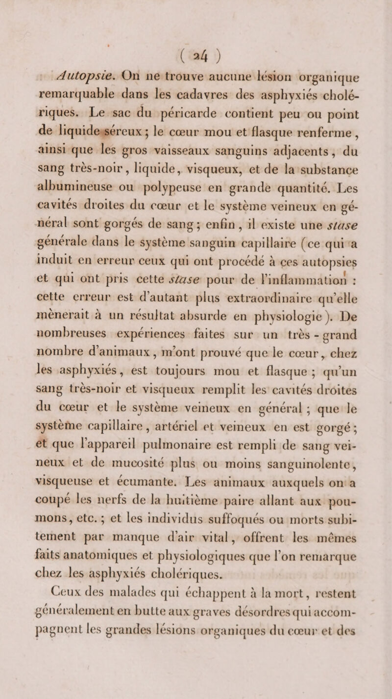 Autopsie. On ne trouve aucune lésion organique remarquable dans les cadavres des asphyxiés cholé¬ riques. Le sac du péricarde contient peu ou point de liquide séreux ; le cœur mou et flasque renferme, ainsi que les gros vaisseaux sanguins adjacents, du sang très-noir, liquide, visqueux, et de la substance albumineuse ou polypeuse en grande quantité. Les cavités droites du cœur et le système veineux en gé¬ néral sont gorgés de sang ; enfin , il existe une stase générale dans le système sanguin capillaire (ce qui a induit en erreur ceux qui ont procédé à ces autopsies et qui ont pris cette stase pour de rinflammation ; cette erreur est d’autant plus extraordinaire qu’elle mènerait à un résultat absurde en physiologie). De nombreuses expériences faites sur un très - grand nombre d’animaux, m’ont prouvé que le cœur, chez les asphyxiés, est toujours mou et flasque ; qu’un sang très-noir et visqueux remplit les cavités droites du cœur et le système veineux en général ; que le système capillaire, artériel et veineux en est gorgé; et que l’appareil pulmonaire est rempli de sang vei¬ neux et de mucosité plus ou moins sanguinolente, visqueuse et écumante. Les animaux auxquels on a coupe les nerfs de la huitième paire allant aux pou¬ mons, etc. ; et les individus suffoqués ou morts subi¬ tement par manque d’air vital, offrent les memes faits anatomiques et physiologiques que l’on remarque chez les asphyxiés cholériques. Ceux des malades qui échappent à la mort, restent généralement en hutte aux graves désordres qui accom¬ pagnent les grandes lésions organiques du cœur et des