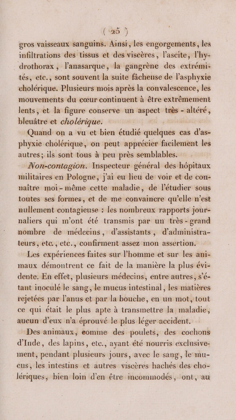 ( « ) gros vaisseaux sanguins. Ainsi, les engorgements, les infiltrations des tissus et des viscères, l’ascite, l’iiy-^ drothorax, l’anasarque, la gangrène des extremis tés, etc., sont souvent la suite fâcheuse de l’asphyxie cholérique. Plusieurs mois après la convalescence, les mouvements du cœur continuent à être extrêmement lents, et la figure conserve un aspect très - altéré, hleuâtre et cholérique. Quand on a vu et bien étudié quelques cas d’as¬ phyxie cholérique, on peut apprécier facilement les autres ; ils sont tous à peu près semblables. Noji-contagion. Inspecteur général des hôpitaux militaires en Pologne, j’ai eu lieu de voir et de con¬ naître moi - même cette maladie, de l’étudier sous toutes ses formes, et de me convaincre qu’elle n’est nullement contagieuse : les noinbreux rapports jour¬ naliers qui m’ont été transmis par un très - grand nombre de médecins, d’assistants , d’administra¬ teurs, etc., etc., confirment assez mon assertion. Les expériences faites sur l’homme et sur les ani¬ maux démontrent ce fait de la manière la plus évi¬ dente. En effet, plusieurs médecins, entre autres, s’é¬ tant inoculé le sang, le mucus intestinal, les matières rejetées par l’anus et par la bouche, en un mot, tout ce qui était le plus apte à transmettre la maladie, aucun d’eux n’a éprouvé le plus léger accident. Des animaux, eomme des poulets, des cochons d’Inde, des lapins, etc., ayant été nourris exclusive¬ ment, pendant plusieurs jours, avec le sang, le mu¬ cus, les intestins et autres viscères hachés des cho¬ lériques, bien loin d’en être incommodés, ont, au