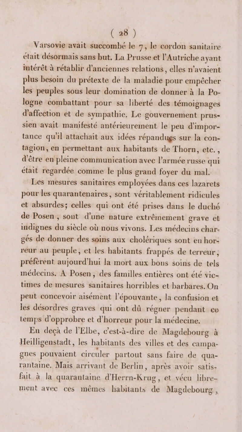 ( ) Varsovie avait succombé le *7, le cordon sanitaire était désormais sans but. La Prusse et l’Autriclie ayant interet à rétablir d’anciennes relations, elles n’avaient plus besoin du prétexte de la maladie pour empêcher les peuples sous leur domination de donner à la Po¬ logne combattant pour sa liberté des témoignages d’affection et de sympathie. Le gouvernement prus¬ sien avait manifesté antérieurement le peu d’impor¬ tance qu’il attachait aux idées répandues sur la con¬ tagion, en permettant aux habitants de Thorn, etc., d’être en pleine communication avec l’armée russe qui était regardee comme le plus grand foyer du mal. Les mesures sanitaires employées dans ces lazarets pour les quarantenaires, sont véritablement ridicules et absurdes; celles qui ont été prises dans le duché de Posen , sont d’une nature exti’êmement grave et indignes du siècle ou nous vivons. I.es médecins char¬ ges de donner des soins aux cholériques sont en horr reur au peuple, et les habitants frappés de terreur, préfèrent aujourd’hui la mort aux bons soins de tels médecins. A Posen, des familles entières ont été vic¬ times de mesures sanitaires horribles et barbares. On peut concevoir aisément l’épouvante, la confusion et les desordres graves qui ont dû régner pendant ce temps d’opprobre et d’horreur pour la médecine. En deçà de l’Elbe, c’est-à-dire de Magdebourg à Heilligenstadt, les habitants des villes et des campa¬ gnes pouvaient circuler partout sans faire de qua¬ rantaine. Mais arrivant de Berlin, après avoir satis¬ fait a la quarantaine d’Herrn-Krug, et vécu libre- inent avec ces mêmes habitants de Magdebourg ^