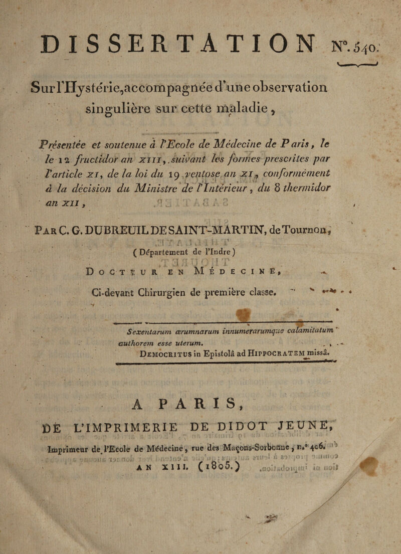 Sur l’Hystérie, accompagnée d’une observation singulière sur cette maladie , Présentée et soutenue à l’Ecole de Médecine de P aris, le . • /e n fructidor an xm,. suivant les formes prescrites par T article xi, de la loi du 19 ventôse an xi, conformément à la décision du Ministre de /’ Intérieur , du 8 thermidor an xii , ParC. G. DÜBREUIL DE SAINT-MARTIN, de Tourner», ■ ?' j», V ( Département de l’Indre.) 7': r, X ■ ' ’ T * f J , . JJ , t \j ’ . J D o c t t u R en Médecine, Ci-devant Chirurgien de première classe. m __»___—-— _ Sexentarum cerumnarum innumerarumque calamiiatum * authorem esse uterum, x - DemocRITUS in Epistolâ ad HlPPOCRATEMjrnissâ. A PARIS, DÉ L’IMPRIMERIE DE DIDOT JEUNE, Imprimeur de_l’Ecole de Médecine, rue des Maçons-Sorbonne , iï.° 406. r. . . L r '£'jv f{ '’l f ■ h*'. ‘v 1 î. '■ : '' 1 i ... » S fi ■ :j '■ i&gt; jllJ'.'15 8T ;Oi?f r7. tins J 3 AN XIII. (l8o 5.) f : d ü