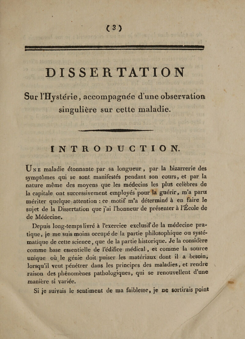 Sur l’Hystérie, accompagnée d’une observation singulière sur cette maladie. INTRODUCTION. Une maladie étonnante par sa longueur, par la bizarrerie des symptômes qui se sont manifestés pendant son cours, et par la nature même des moyens que les médecins les plus célébrés de la capitale ont successivement employés pour la guérir, m’a paru mériter quelque attention : ce motif m’a déterminé à en faire le sujet de la Dissertation que j’ai l’honneur de présenter à l’École de de Médecine. Depuis long-temps livré à l’exercice exclusif de la médecine pra¬ tique, je me suis moins occupé de la partie philosophique ou systé¬ matique de cette science, que de la partie historique. Je la considéré comme base essentielle de l’édifice médical , et comme la source unique où le génie doit puiser les matériaux dont il a besoin, lorsqu’il veut pénétrer dans les principes des maladies, et rendre raison des phénomènes pathologiques, qui se renouvellent dune manière si variée. Si je suivais le sentiment de ma faiblesse, je ce sortirais point