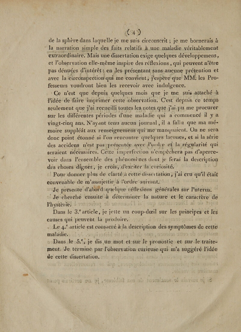 de îa sphère dans laquelle je me suis circonscrit ; je me bornerais h Ja narration simple des faits relatifs à une maladie véritablement extraordinaire. Mais une dissertation exige quelques développemens* et l’observation elle-même inspire des réflexions , qui peuvent n’être pas dénuées d’intérêt: en les présentant sans aucune prétention et avec la circonspection qui me convient, j’espère que MM. les Pro¬ fesseurs voudront bien les recevoir avec indulgence. ' Ce n’est que depuis quelques mois que je me suis attaché à l’idée de faire imprimer cette observation. C’est depuis ce temps seulement que j’ai recueilli toutes les notes que j’ai pu me procurer sur les différentes périodes d’une maladie qui a commencé il y a vingt-cinq ans. N’ayant tenu aucun journal, il a fallu que ma mé¬ moire suppléât aux renseignemens qui me manquaient. On ne sera donc point étonné si l’on rencontre quelques lacunes, et si la série des accidens n’est pas présentée avec l’ojd,e et la régularité qui seraient nécessaires. Celte imperfection n’empêchera pas d’aperce- voir dans l’ensemble des phénomènes dont je ferai la description des choses dignes, je crois, d’exciter la curiosité. Pour donner plus de clarté â cette disse» talion, j’ai cru qu’il était convenable de m’assujettir à l’ordre suivant. Je présenté d’abord quelque lédexions générales sur Pu férus. Je cherche ensuite à déterminer la nature et le caractère de l’hystérie] • i • :- Dans le 3.®article, je jette un coup-dœil sur les principes et les causes qui peuvent la produire, , Le 4.® article est consacré à la description des symptômes de cette maladie. Dans le 5.e, je dis un mot et sur le pronostic et sur le traite- ment. Je termine par l’observation curieuse qui m’a suggéré l’idée de cette dissertation. i