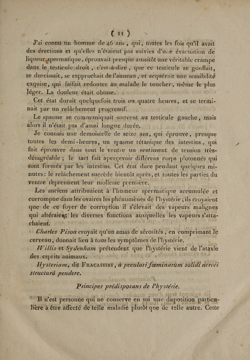 J’ai connu un homme de 46 ans , qui, tontes les fois qu’il avait des érections et qu’elles n’étaient pas suivies d’une évacuation de liqueur-spermatique, éprouvait presque aussitôt une véritable crampe dans le testicule droit , c’est-à-dire , que ce testicule se gonflait, se durcissait, se rapprochait de Panneau , et acquérait une sensibilité exquise, qui fàifait redouter au malade le toucher, même le plus léger. La douleur était obtuse. Cet état durait quelquefois trois ou quatre heures, et se termi¬ nait par un relâchement progressif. Le spasme se communiquait souvent au testicule gauche, mais alors il n’était pas d’aussi longue durée. Je connais une demoisseüe de seize ans, qui éprouve, presque toutes les demi-heures, un spasme tétanique des intestins, qui fait éprouver dans tout le ventre un sentiment de tension très- désagréable ; le tact fait apercevoir différons corps p?otonnés qui sont formés par les intestins. Cet état dure pendant quelques mi¬ nutes: le relâchement succède bientôt après, et toutes les parties du ventre reprennent leur mollesse première. Les anciens attribuaient à l’humeur spermatique accumulée et corrompue dans les ovaires les phénomènes de l’hystérie ; ils croyaient que de ce foyer de corruption il s’élevait des vapeurs malignes qui altéraient les diverses fonctions auxquelles les vapeurs s’atta¬ chaient. Charles Pison croyait qu’un amas de sérosités , en comprimant le cerveau, donnait lieu à tous les symptômes de l’hystérie. Willis et Sydenham prétendent que l’hystérie vient de l’ataxie des . esprits animaux. Hysteriam, dit Fracassini , à peculari fœminarûm solidi nerrei Slructurâ pendere. Principes prédispos an s de V hystérie. Il n’est personne qui ne conserve en soi une disposition particu¬ lière à être affecté de telle maladie plutôt que de telle autre. Cette
