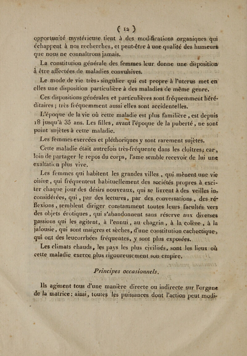 opportunité mystérieuse tient à des modifications organiques qui échappent à nos recherches, et peut-être à une qualité des humeurs que nous ne connaîtrons jamais. La constitution générale des femmes leur donne une disposition à être affectées de maladies convulsives. Le mode de vie très-singulier qui est propre à l’uterus met en elles une disposition particulière à des maladies de même genre. Ces dispositions générales et particulières sont fréquemment héré- ditai res; tics fréquemment aussi elles sont accidentelles. L époque de la vie où cette maladie est plus familière , est depuis 18 jusqu’à 35 ans. Les filles, avant l’époque de la puberté, ne sont point sujètes à cette maladie. Les femmes exercées et pléthoriques y sont rarement sujètes. Cette maladie était autrefois très-fréquente dans les cloîtres; car, loin de partager le repos du corps, l’ame semble recevoir de lui une exaltation plus vive. Les femmes qui habitent les grandes villes , qui mènent une vie oisive, qui fréquentent habituellement des sociétés propres à exci¬ ter chaque jour des désirs nouveaux, qui se livrent à des veilles in. considérées, qui , par des lectures, par des conversations , des ré* flexions, semblent diriger constamment toutes leurs facultés vers des objets erotiques , qui s’abandonnent sans réserve aux diverses passions qui les agitent, à l’ennui, au chagrin , à la colère , à la jalousie, qui sont maigres et sèches, d’une constitution cachectique, qui ont des leucorrhées fréquentes, y sont plus exposées. Les climats chauds, les pays les plus civilisés, sont les lieux où cette maladie exerce plus rigoureusement son empire. Principes occasionnels. Ils agissent tous d’une manière directe ou indirecte sur l’organe de la matiice: ainsi, toutes les puissances dont l’action peut modi