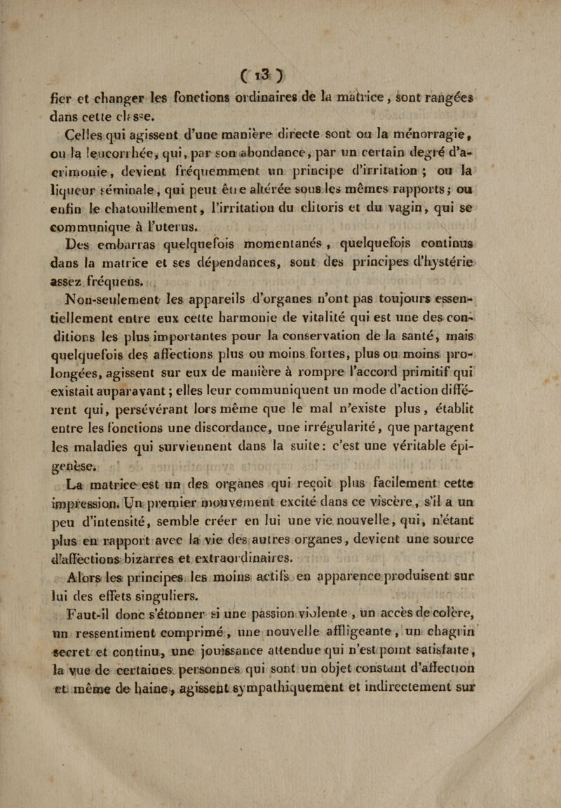 C ) fier et changer les fonctions ordinaires de la matrice, sont rangées dans cette chsse. Celles qui agissent d’une manière directe sont ou la ménorragie, ou la leucorrhée,- qui, par son abondance, par un certain degré d’a¬ crimonie, devient fréquemment un principe d’irritation; ou la liqueur séminale, qui peut eue altérée sous les mêmes rapports; ou enfin le chatouillement, l’irritation du clitoris et du vagin, qui se communique à l’utérus. Des embarras quelquefois momentanés , quelquefois continus dans la matrice et ses dépendances, sont des principes d’hystérie assez fréquens. Non-seulement les appareils d’organes n’ont pas toujours essen¬ tiellement entre eux cette harmonie de vitalité qui est une des con¬ ditions les plus importantes pour la conservation de la santé, mais quelquefois des affections plus ou moins fortes, plus ou moins pro¬ longées, agissent sur eux de manière à rompre l’accord primitif qui existait auparavant ; elles leur communiquent un mode d’action diffé¬ rent qui, persévérant lors même que le mal n'existe plus, établit entre les fonctions une discordance, une irrégularité, que partagent les maladies qui surviennent dans la suite: c’est une véritable épi- genèse. La matrice est un des. organes qui reçoit plus facilement cette impression, Un premier mouvement excité dans ce viscère, s’il a un peu d’intensité, semble créer en lui une vie nouvelle, qui, n’étant plus en rapport avec la vie des autres organes, devient une source d’affections bizarres et extraordinaires. Alors les principes les moins actifs en apparence produisent sur lui des effets singuliers. Faut-il donc s’étonner si une passion violente , un accès de colère, un ressentiment comprimé, une nouvelle affligeante, un chagrin secret et continu, une jouissance attendue qui n’est point satisfaite, la vue de certaines personnes qui sont un objet constant d’affeetion et même de haine, agissent sympathiquement et indirectement sur