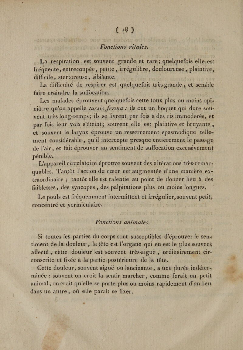 ( &lt;8 ) Fondions vitales. La respiration est souvent grande et rare; quelquefois elle est fréquente,entrecoupée, petite, irrégulière, douloureuse, plaintive, difficile, stertoreuse, sibilante» La difficulté de respirer est quelquefois très-grande , et semble faire craindre la suffocation. Les malades éprouvent quelquefois cette toux plus ou moins opi¬ niâtre qu’on appelle tussis ftrina : ils ont un hoquet qui dure sou¬ vent très-Iong-temps; ils se livrent par fois à des ris immodérés, et par fois leur voix s’éteint ; souvent elle est plaintive et bruyante , et souvent le larynx éprouve un resserrement spasmodique telle¬ ment considérable , qu’il intercepte presque entièrement le passage de l’air, et fait éprouver un sentiment de suffocation excessivement pénible. L’appareil circulatoire éprouve souvent des altérations très-remar¬ quables. Tantôt l’action du cœur est augmentée d’une manière ex¬ traordinaire ; tantôt elle est ralentie au point de donner lieu à des faiblesses, des syncopes , des palpitations plus ou moins longues. Le pouls est fréquemment intermittent et irrégulier, souvent petit, concentré et vermiculaire. Fonctions animales. Si toutes les parties du corps sont susceptibles d’éprouver le sen¬ timent de la douleur, la tête est l’organe qui en est le plus souvent affecté , cette douleur est souvent très-aiguë , ordinairement cir¬ conscrite et fixée à la partie postérieure de la tête. Cette douleur, souvent aiguë ou lancinante , a une durée indéter¬ minée : souvent on croit la sentir marcher, comme ferait un petit anima! ; on croit qu’elle se porte plus ou moins rapidement d’un lieu dans un autre, où elle paraît se fixer.