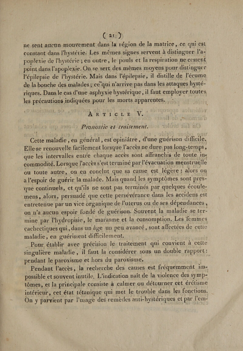 ne sent aucun mouvement clans la légion de la matrice, ce qui est constant dans l’hystërie. Les mêmes signes servent à distinguer l’a¬ poplexie de l’hystérie ; en outre, le pouls et la respiration ne cessent point dans l’apoplexie. On se sert des mêmes moyens pour distinguer l’épilepsie de l’hystérie. Mais dans l’épilepsie, il distille de l’écume de la bouche des malades pcequi n’arrive pas dans les attaques hysté¬ riques. Dans le cas d’une asphyxie hystérique, il faut employer toutes les précautions indiquées pour les morts apparentes. * Article Y. Pronostic et traitement. Cette maladie , en général, est opiniâtre , d’une guérison difficile. Elle se renouvelle facilement lorsque l’accès ne dure pas long-temps, que les intervalles entre chaque accès sont affranchis de toute in¬ commodité. Lorsque l’accès s’est terminé par l’évacuation menstruelle ou toute autre, on en conclut que sa cause est légère : alors on a l’espoir de guérir la malade. Mais quand les symptômes sont pres¬ que continuels, et qu’ils ne sont pas termines par quelques écoule- mens, alors, persuadé que cette persévérance dans les accidens est entretenue par un vice organique de l’uterus ou de ses dépendances , on n’a aucun espoir fondé de guérison. Souvent la maladie se ter¬ mine par l’hydropisie, le marasme et la consomption. Les femmes cachectiques qui, dans un âge un peu avancé, sont affectées de cette maladie, en guérissent difficilement. Pour établir avec précision le traitement qui convient à cette singulière maladie, il faut la considérer sous un double rappoit: pendant le paroxisme et hors du paroxisme. Pendant l’accès, la recherche des causes est fréquemment im¬ possible et souvent inutile. L’indication naît de la violence des symp¬ tômes, et la principale consiste à calmer ou détourner cet eretisme intérieur, cet état tétanique qui met le trouble dans les fonctions. On y parvient par P usagé des remèdes anti-hysteriques et par I em*