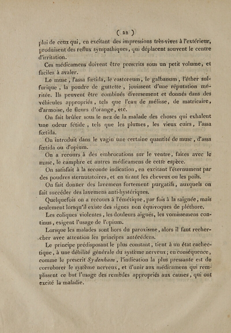 ploi de ceux qui, en excitant des impressions très-vives à l’extérieur, produisent des reflux sympathiques, qui déplacent souvent le centre d’irritation. Ces médicamens doivent être prescrits sous un petit volume, et faciles à avaler. Le muse , Tassa fœtida, le eastoreum, le galbanum , l’éther sul¬ furique , la poudre de guttette , jouissent d’une réputation mé¬ ritée. Ils peuvent être combinés diversement et donnés dans des véhicules appropriés, tels que l’eau de mélisse, de matricaire, d’armoise, de fleurs d/orange, etc. On fait brûler sous le nez de la malade des choses qui exhalent tme odeur fétide , tels que les plumes , les vieux cuirs, Tassa fœtida. On introduit dans le vagin une certaine quantité de musc , d’assa fœtida ou d’opium. On a recours à des embrocations sur le ventre, faites avec le musc, le camphre et autres médicamens de cette espèce. On satisfait à la seconde indication, en excitant l’éternument par des poudres sternutatoires, et en tuant Jes cheveux ou les poils. On fait donner des lavemens fortement purgatifs, auxquels on fait succéder des lavemens anti-hystériques. Quelquefois on a recours à l'émétique, par fois à la saignée, mais seulement lorsqu’il existe des signes non équivoques de pléthore. Les coliques violentes , les douleurs aiguës, les vomissemens con¬ tinus, exigent l’usage de l’opium. Lorsque les malades sont hors du paroxisme, alors il faut recher¬ cher avec attention les principes antécédens. Le principe prédisposant le plus constant, tient à un état cachec¬ tique , à une débilité générale du système nerveux ; en conséquence, comme le prescrit Sydenham , l’indication la plus pressante est de corroborer le système nerveux, et d’unir aux médicamens qui rem¬ plissent ce but l’usage des remèdes appropriés aux causes , qui ont excité la maladie.