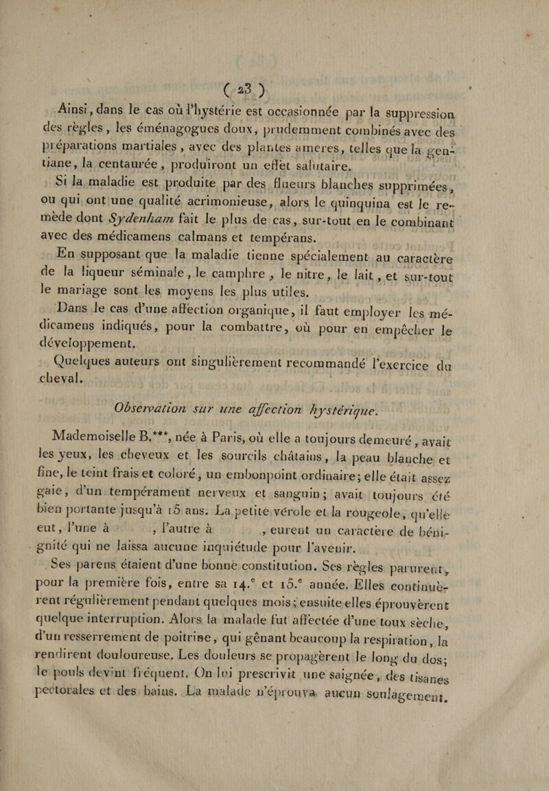 ( *3 ) Ainsi, clans le cas ou l’hystérie est occasionnée par la suppression des règles , les éménagogues doux, prudemment combinés avec des préparations martiales , avec des plantes ameres, telles que la gen¬ tiane, la centaurée, produiront un effet salutaire. Si la maladie est produite par des flueurs blanches supprimées, ou qui ont une qualité acrimonieuse, alors le quinquina est le re¬ mède dont Sydenham fait le plus de cas, sur-tout en le combinant avec des médicamens caïmans et tempérans. En supposant que la maladie tienne spécialement au caractère de la liqueur séminale, le camphre, le nitre, le lait, et sur-tout le mariage sont les moyens les plus utiles. Dans le cas d’une affection organique, il faut employer les mé¬ dicamens indiqués, pour la combattre, où pour en empêcher le développement. Quelques auteurs ont singulièrement recommandé l’exercice du cheval. Observation sur une affection hystérique. Mademoiselle B/**, née à Paris, où elle a toujours demeuré, avait les yeux, les cheveux et les sourcils châtains, la peau blanche et fine, le teint frais et coloré, un embonpoint ordinaire; elle était assez gaie, d’un tempérament nerveux et sanguin; avait toujours été bien portante jusqu’à lô ans. La petite vérole et la rougeole, qu elle eut, l’une à , l’autre à , eurent un caractère de béni¬ gnité qui ne laissa aucune inquiétude pour l’avenir. Ses païens étaient d’une bonne constitution. Ses règles parurent, pour la première fois, entre sa 14.® et i5.e année. Elles continuè¬ rent régulièrement pendant quelques mois; ensuite elles éprouvèrent quelque interruption. Alors la malade fut affectée d’une toux sèche, d’un resserrement de poitrine, qui gênant beaucoup la respiration, la rendirent douloureuse. Les douleurs se propagèrent le long du dos; le pouls devint fréquent. On lui prescrivit une saignée, des tisanes pectorales et des bains. La malade n’éprouva, aucun soulagement.