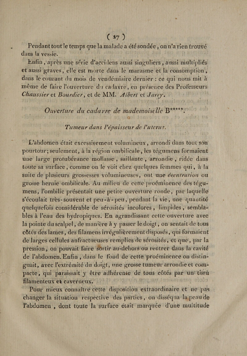 Pendant tout le temps que la malade a été sondée &gt; on n’a rien trouvé dans fa vessie. Enfin , après une série d’aecidens aussi singuliers , aussi multipliés et aussi graves, elfe est morte dans le marasme et la consomption, dans le courant du mois de vendémiaire dernier : ce qui nous mit à même de faire l’ouverture du cadavre , en présence des Professeurs Chaussier et Bourdier, et de MM. Albert et Jarry, Ouverture du cadavre de mademoiselle B*****. ■ • ■ r ■ &lt;5 } m . ?t'.&gt; , * &gt; . ni* Tumeur dans Vépaisseur de Buteras. L’abdomen était excessivement volumineux, arrondi dans tout son pourtour;seulement, à la région ombilicale, les tégumens formaient une large protubérance mollasse , saillante , arrondie , ridée dans toute sa surface, comme on le voit chez quelques femmes qui, à la suite de plusieurs grossesses volumineuses, ont une éventration ou grosse hernie ombilicale. Au milieu de cette proéminence des tégu¬ mens, l’ombilic présentait une petite ouverture ronde, par laquelle s’écoulait très-souvent et peu-à-peu, pendant la vie, une quantité quelquefois considérable de sérosités incolores , limpides , sembla¬ bles à l’eau des hydropiques. En agrandissant cette ouverture avec la pointe du scalpel, de manière à y passer le doigt, on sentait de tous côtés dès lames, des filarnens irrégulièrement disposés, qui formaient de larges cellules anfractueuses remplies de sérosités, et que, par la pression, on pouvait faire sortir au-dehois ou rentrer dans la cavité de l’abdomen. Enfin , dans le fond de cette proéminence on distin¬ guait, avec l’extrémité du doigt, une grosse tumeur arrondie et coin- pacte, qui paraissait y être adhérente de tous côtés par un tissu filamenteux e* caverneux. Pour mieux connaître cette disposition extraordinaire et ne pas changer la situation respective des parties, on disséqua la peau de l'abdomen , dont toute la surface était marquée d’une multitude