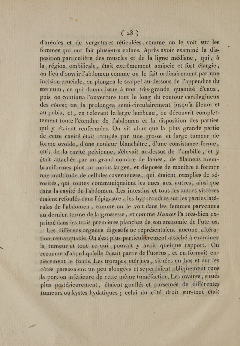 ( *3 ) d’aréoles et de vergetures réticulées, comme on le voit sur les femmes qui ont fait plusieurs en (ans. Après avoir examiné la d im¬ position particulière des muscles et de la ligne médiane , qui, à la région ombilicale, était extrêmement amincie et fort élargie , au lieu d’ouvrir l’abdomen comme on le Fait ordinairement par une incision cruciale, on plongea le scalpel au-dessous de l’appendice du sternum , ce qui donna issue à une très-grande quantité d’eaux , puis on continua l’ouverture tout le long du contour cartilagineux des côtes; on la prolongea semfcirculairement jusqu’à lileum et au pubis, et, en relevant le large lambeau, on découvrit eomplet- tement toute l’étendue de l’abdomen et la disposition des parties qui y étaient renfermées. On vit alors que la plus grande partie de cette cavité était occupée par une grosse et large tumeur de forme ovoïde, d’une couleur blanchâtre, d’une consistance ferme * qui, de la cavité pelvienne, s’élevait au-dessus de l’ombilic , et y. était attachée par un grand nombre de lames , de fîlamens niera* braniformes plus ou moins larges, et disposés de manière à former ■une multitude de cellules caverneuses, qui étaient remplies de sé¬ rosités, qui toutes communiquaient les unes aux autres, ainsique dans la cavité de l’abdomen. Les intestins et tous les autres viscères étaient refoulés dans l’épigastre , les hypoeondres sur les parties laté¬ rales de l’abdomen , comme on le voit dans les femmes parvenues au dernier terme de la grossesse , et comme Hunier l’a très-bien ex¬ primé dans les trois premières planches de son anatomie de l’uterns. Les différées organes digestifs ne représentaient aucune altéra¬ tion remarquable. On s’est plus particulièrement attaché à examiner la tumeur et tout ce qui pouvait y avoir quelque rapport. On reconnut d’abord qu’elle faisait partie de l’uterus , et en formait en¬ tièrement le fonds. Les trompes utérines , situées en bas et sur les côtés paraissaient un peu alongées et se perdaient obliquement dans la portion inférieure de cette même tuméfaction. Les ovaires, situés plus postérieurement, étaient gonflés et parsemés de differentes tumeurs ou kystes hydatiques ; celui du côté droit sur-tout était