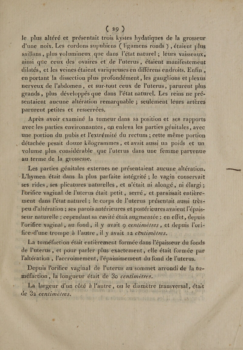 le plus altéré et présentait trois kystes hydatiques de la grosseur d’une noix. Les cordons supubiens ( lîgamens ronds ) , étaient plus saillans, plus volumineux que dans l’état naturel ; leurs vaisseaux, ainsi que ceux des ovaires et de Tuterus, étaient manifestement dilatés, et les veines étaient variqueuses en dififérens endroits. Enfin , en portant la dissection plus profondément, les ganglions et plexus nerveux de l’abdomen, et sur-tout ceux de Tuterus, parurent plus grands, plus développés que dans l’état naturel. Les reins ne pré¬ sentaient aucune altération remarquable ; seulement leurs artères parurent petites et resserrées. Après avoir examiné la tumeur dans sa position et ses rapports avec les parties environnantes, oji enleva les parties génitales, avec une portion du pubis et l’extrémité du rectum ; cette même portion N détachée pesait douze kilogrammes, et avait aussi un poids et un volume plus considérable que i’uterus dans une femme parvenue au terme de la grossesse. Les parties génitales externes ne présentaient aucune altération. L’hymen était dans la plus parfaite intégrité ; le vagin conservait ses rides, ses plicatures naturelles, et n’était ni alongé, ni élargi; l'orifice vaginal de Tuterus était petit, serré, et paraissait entière¬ ment dans l’état naturel ; le corps de Tuterus présentait aussi très- peu d’altération ; ses parois antérieures et postérieures avaient l’épais¬ seur naturelle ; cependant sa cavité était augmentée : en effet, depuis l’orifice vaginal , au fond, il y avait 9 centimètres, et depuis l’ori¬ fice ’d une trompe à l’autre, il y avait 12 centimètres. La tuméfaction était entièrement formée dans l’épaisseur du fonds de Tuterus, et pour parler plus exactement, elle était formée par l’altération , Taceroissement, l’épaississement du fond de Tuterus. Depuis l’orifice vaginal de Tuterus au sommet arrondi de la tu¬ méfaction , la longueur était de 3o centimètres» La largeur d’un côté à l’autre, ou le diamètre transversal, était de centimètres.