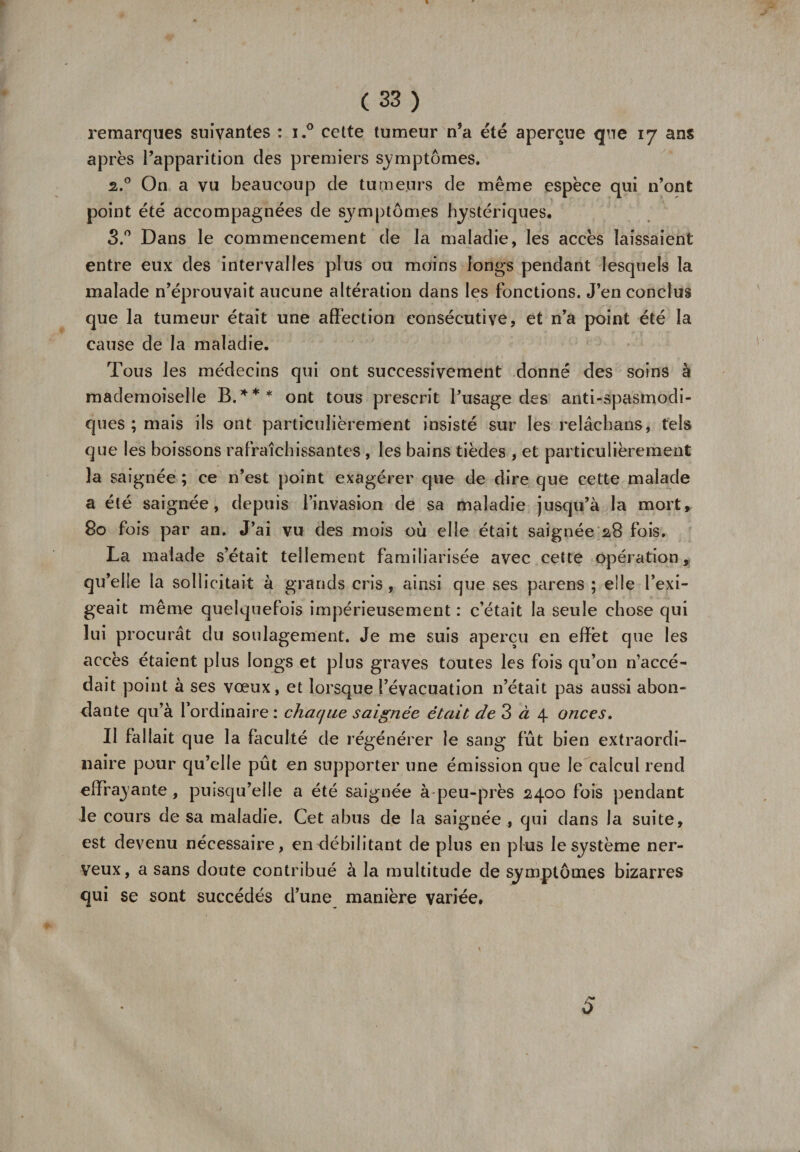 « ( 33 ) remarques suivantes : i.° cette tumeur n’a été aperçue que 17 ans après l’apparition des premiers symptômes. 2.0 On a vu beaucoup de tumeurs de même espèce qui n’ont point été accompagnées de sj^mptômes hystériques. S.° Dans le commencement de la maladie, les accès laissaient entre eux des intervalles plus ou moins longs pendant lesquels la malade n’éprouvait aucune altération dans les fonctions. J’en conclus que la tumeur était une affection consécutive, et n’a point été la cause de la maladie. Tous les médecins qui ont successivement donné des soins à mademoiselle B.*** ont tous prescrit l’usage des anti-spasmodi¬ ques ; mais ils ont particulièrement insisté sur les relâchans, tels que les boissons rafraîchissantes , les bains tièdes , et particulièrement la saignée ; ce n’est point exagérer que de dire que cette malade a été saignée, depuis l’invasion de sa maladie jusqu’à la mort, 80 fois par an. J’ai vu des mois où elle était saignée 2,8 fois. La malade s’était tellement familiarisée avec cette opération. qu’elle la sollicitait à grands cris, ainsi que ses parens ; elle l’exi¬ geait même quelquefois impérieusement : c’était la seule chose qui lui procurât du soulagement. Je me suis aperçu en effet que les accès étaient plus longs et plus graves toutes les fois qu’on n’accé¬ dait point à ses vœux, et lorsque l’évacuation 11’était pas aussi abon¬ dante qu’à l’ordinaire: chaque saignée était de 3 à 4 onces. II fallait que la faculté de régénérer le sang fût bien extraordi¬ naire pour qu’elle pût en supporter une émission que le calcul rend effrayante, puisqu’elle a été saignée à-peu-près 2400 fois pendant le cours de sa maladie. Cet abus de la saignée , qui dans la suite, est devenu nécessaire, en débilitant de plus en plus le système ner¬ veux, a sans doute contribué à la multitude de symptômes bizarres qui se sont succédés d’une manière variée. A# O