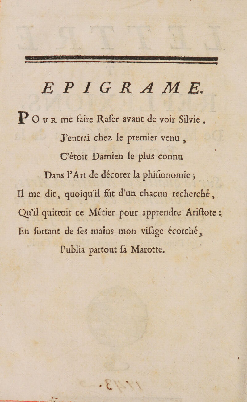 mmwmrnmsmmsmmmsm » EPIGRAME. P O u r me faire Rafer avant de voir Silvic , J’entrai chez le premier venu , » C’étoit Damien le plus connu Dans l’Art de décorer la phifîonomie} Il me dit, quoiqu’il fût d’un chacun recherché. Qu’il quittait ce Métier pour apprendre Ariftote En fortant de fes mains mon vifage écorché. Publia partout fa Marotte. * \ « ê6