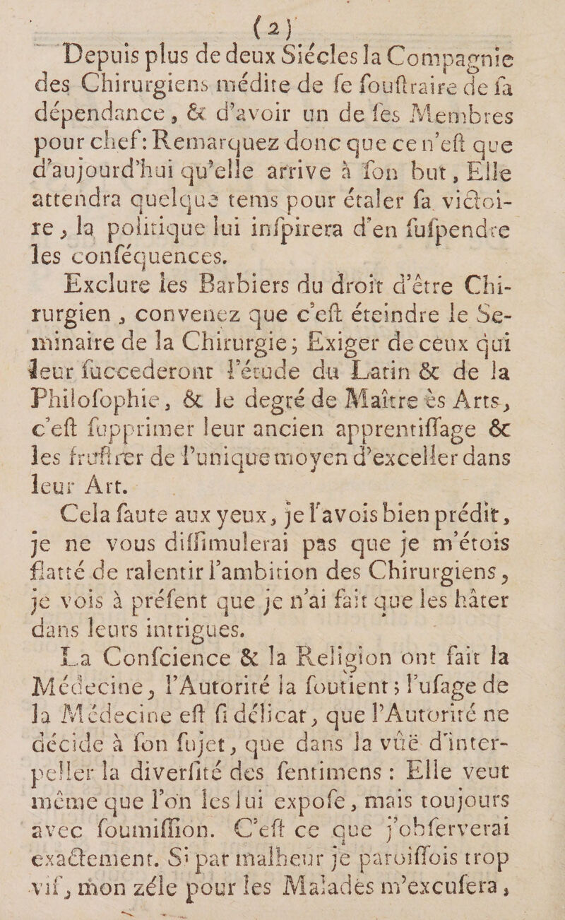 (*)' Depuis plus de deux Siècles la Compagnie des Chirurgiens médite de fe fouftraire cïe fa dépendance, &amp; d’avoir un de les Membres pour chef: Remarquez donc que ce n’eft que a aujourd’hui qu’elle arrive à fon but, Elle attendra quelque tems pour étaler fa viâoi- re , la politique lui infpirera d'en fufpendre les conféquences. Exclure ies Barbiers du droit d’être Chi¬ rurgien , convenez que c’eft éteindre Je Sé¬ minaire de la Chirurgie; Exiger de ceux qui leur (accéderont l’étude du Latin &amp; de la Philofophie, Ôc le degré de Maître ès Arts, c’eft fupprimer leur ancien apprentiffage 6c les frufîrer de Punique moyen d’exceller dans leur Art. Cela faute aux yeux, je Pavois bien prédit, je ne vous difiimulerai pas que je m’étois flatté de ralentir fambition des Chirurgiens ^ je vois à préfent que je n'ai fait que les hâter dans leurs intrigues. La Confcience &amp; la Religion ont fait la Médecine j l’Autorité ia foutient ; l’ufage de la Médecine efl fi délicat, que l’Autorité ne décide à fon fujet, que dans la vûë d'inter¬ peller la diverlité des fentimens : Elle veut même que Ton les lui expofe, mais toujours vec foumiffion. C’eft ce que fobferverai i J a exactement. Si par malheur je paroiffois trop ■vif j mon zélé pour ies Malades m’excufera,