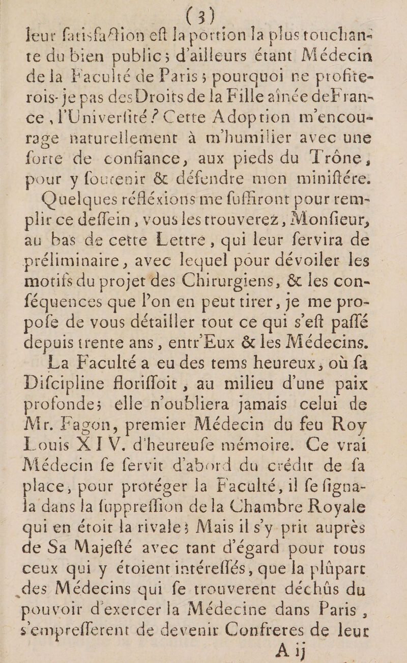 (?). leur fatisfa^ion eft ia portion îa plus touchan- te du bien public ? d’ailleurs étant Médecin delà Faculté de Paris 5 pourquoi ne profite- rois-je pas des Droits de la Fille aînée deFrarn ce , njniverfité ? Cette Adoption m’encou¬ rage naturellement à m’humilier avec une forte de confiance; aux pieds du Trône, pour y foucenir &amp; défendre mon miniftére. Quelques réflexions me fuffiront pour rem¬ plir ce de (Te in, vous les trouverez, Monfieur* au bas de cette Lettre, qui leur fervira de préliminaire; avec lequel pour dévoiler les motifs du projet des Chirurgiens, &amp; les con- féquences que l’on en peut tirer, je me pro- pofe de vous détailler tout ce qui s’eft pafie depuis trente ans , entr’Eux &amp; les Médecins. La Faculté a eu des tems heureux, où fa Difcipline floriffoit, au milieu d’une paix profonde? elle n’oubliera jamais celui de Mr. Fagôn, premier Médecin du feu Roy- Louis XIV. d’heureufc mémoire. Ce vrai Médecin fe fervit d’abord du crédit de fa place, pour protéger la Faculté, il fe figna- la dans la fuppreffîon delà Chambre Royale qui en étoit la rivale? Mais il s’y prit auprès de Sa Majefté avec tant d’égard pour tous ceux qui y étoient intérelfés, que la plupart des Médecins qui fe trouvèrent déchus du pouvoir d'exercer la Médecine dans Paris , s empreflerem de devenir Confrères de leur