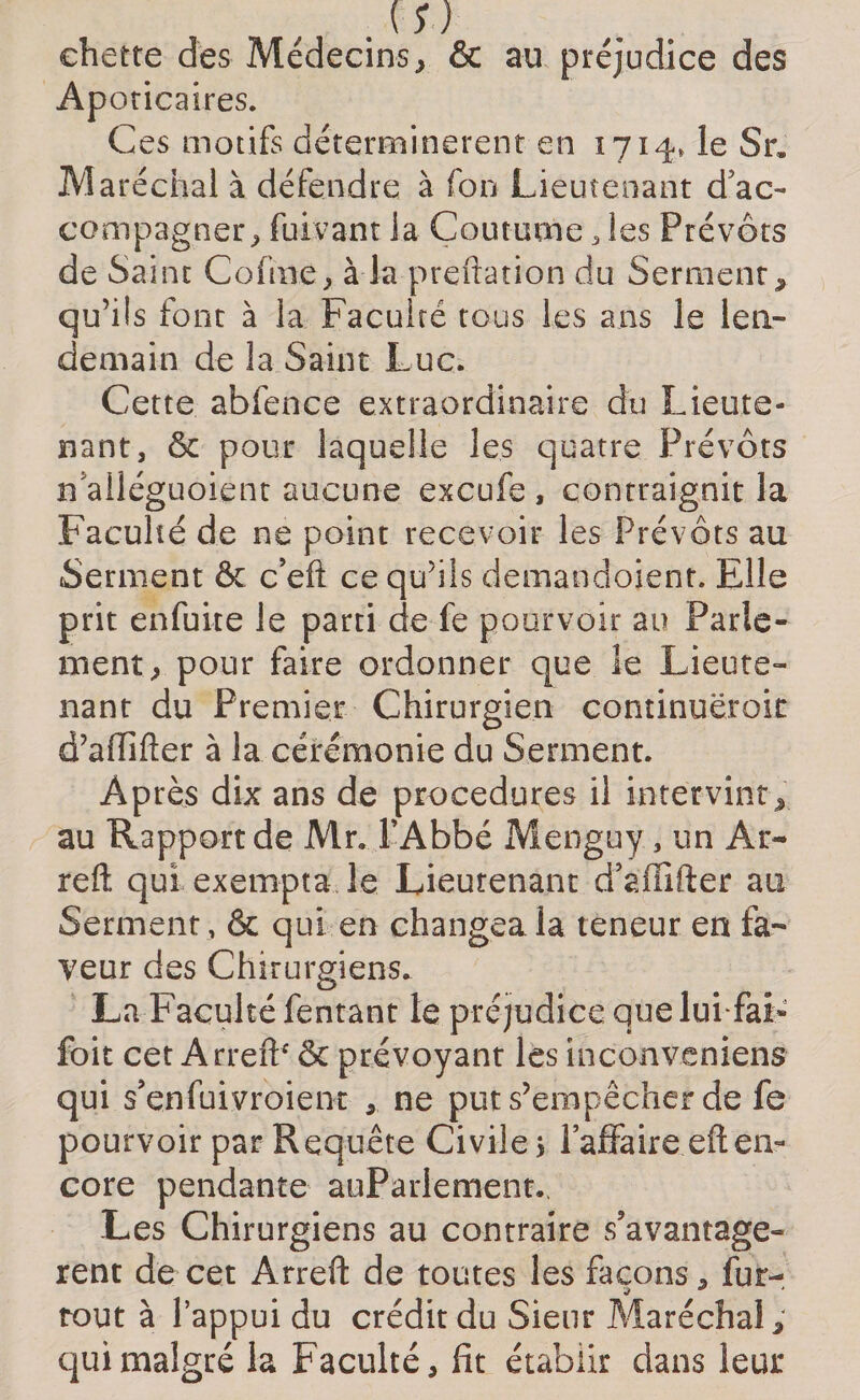 . m chetre des Médecins, &amp; au préjudice des Aporicaires. Ces motifs déterminèrent en 1714, le Sr» Maréchal à défendre à fon Lieutenant d'ac¬ compagner, fuivant ia Coutume, les Prévôts de Saint Cofme, à la prédation du Serment, qu’ils font à la Faculté tous les ans le len¬ demain de la Saint Luc. Cette abfence extraordinaire du Lieute¬ nant, &amp; pour laquelle les quatre Prévôts n alléguoient aucune excufe , contraignit la Faculté de ne point recevoir les Prévôts au Serment &amp; c’eft ce qu’ils demandaient. Elle prit enfuite le parti de fe pourvoir au Parle¬ ment, pour faire ordonner que le Lieute¬ nant du Premier Chirurgien continuëroic d’aiïifter à la cérémonie du Serment. Après dix ans de procedures il intervint, au Rapport de Mr. l'Abbé Menguy, un Ar- reft qui exempta le Lieutenant d’affifter au Serment, &amp; qui en changea la teneur en fa¬ veur des Chirurgiens. La Faculté fentant le préjudice que lui fai» foit cet ArrefP &amp; prévoyant les inconveniens qui s’enfuivroient , ne put s’empêcher de fe pourvoir par Requête Civile* l’affaire eften¬ core pendante auParlement.. Les Chirurgiens au contraire s’avantage» rent de cet Arrefl: de toutes les façons, fur- tout à l’appui du crédit du Sieur Maréchal, qui malgré la Faculté, fit établir dans leur