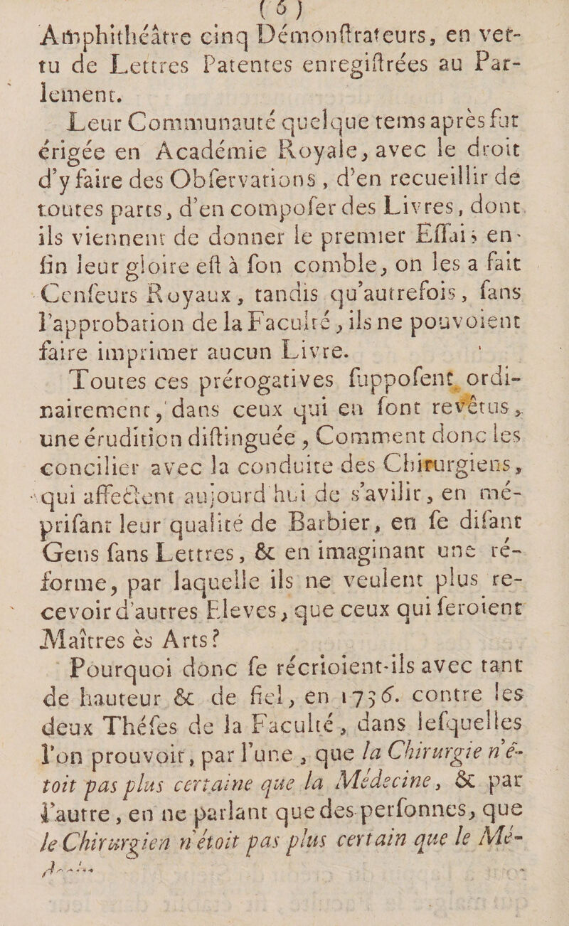 ( à) Amphithéâtre cinq Démonftrafeurs, en ver¬ tu de Lettres Patentes enregiflre'es au Par¬ lement. Leur Communauté quelque tems après fur érigée en Académie Royale, avec le droit d’y faire des Obfervations , d}en recueillir de toutes parts, d’en compo fer des Livres, dont ils viennent de donner le premier Filai > en* fin leur gloire eft à fon comble, on les a fait Cenfeurs Royaux, tandis qu’autrefois, fans l’approbation de la Faculté , ils ne pouvoient faire imprimer aucun Livre. Toutes ces prérogatives (uppofent. ordi¬ nairementdans ceux qui en font revetus,. une érudition diftinguée , Comment donc les concilier avec la conduite des Chirurgiens, qui affeôent aujourd’hui de s’avilir, en me- prifant leur qualité de Barbier, en fe difant Gens fans Lettres, 6c en imaginant une ré¬ forme, par laquelle ils ne veulent plus re¬ cevoir d’autres Elèves, que ceux quiferoient Maîtres ès Arts? Pourquoi donc fe récrioient-ils avec tant de hauteur &amp; de fiel, en l75^* contre les deux Théfes de la Faculté, dans lefqueiles Ton prouvoit, par l’une , que la Chirurgie n e- toit pas plus certaine que la Medecine, 6c par i autre, en ne parlant quedes perfonnes, que le Chirurgien riétoit pas plus certain que le Mé-