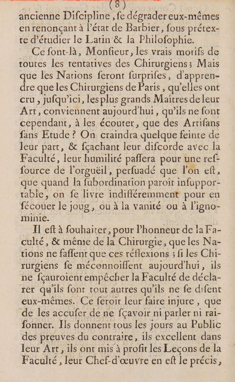 ... , ancienne Difcipline ,fe dégrader eux-mêmes en renonçant à Pétât de Barbier, fous prétex¬ te d’étudier le Latin &amp; la Philofophie. Cefont-là, Monfieur,les vrais motifs de toutes les tentatives des Chirurgiens; Mais que les Nations feront furprifes, d’appren¬ dre que les Chirurgiens de Paris , qu’elles ont cru , jufqu’ici, les plus grands Maîtres de leur Art, conviennent aujourd’hui, Oju’ils ne font cependant, à les écouter, que des Ârtifans fans Etude ? On craindra quelque feinte de leur part, &amp; fçachant leur difcorde avec la Faculté, leur humilité paffera pour une ref- fource de l’orgueil, perfuadé que l’on efL que quand la fubordination paroït infuppor- table, on fe livre indifféremment pour en fécouer le joug, ou à la vanité ou à l’igno¬ minie. Il eft à fouhai ter,pour l’honneur de îaFa- culté, &amp; même de la Chirurgie, que les Na¬ tions ne faflent que ces réflexions ; fi les Chi¬ rurgiens le méconnoiflent aujourd’hui, Us ne fçauroient empêcher la Faculté de décla¬ rer qu’ils font tout autres qu’ils ne fe difent eux-mêmes. Ce feroit leur faire injure , que de les accufer de ne fçavoir ni parler ni rai- fonner. Ils donnent tous les jours au Public des preuves du contraire, ils excellent dans leur Art, ils ont mis à profit les Leçons de la Faculté, leur Chef-d’œuvre en eft Je précis.