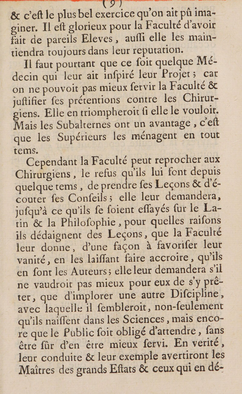 &amp; c’eft le plus bel exercice qu’on ait pu ima¬ giner. Il eft glorieux pour la Faculté d avoir fait de pareils Eleves, auffi elle les main¬ tiendra toujours dans leur réputation. Il faut pourtant que ce foit quelque Mé¬ decin qui leur ait infpire leur Projet $ car on ne pouvoit pas mieux fervir la Faculté &amp; juftifier fes prétentions contre les Chirur¬ giens. Elle en triompheroit lî elle le vouloir. Mais les Subalternes ont un avantage , c eft que les Supérieurs les ménagent en tout tems. Cependant la Faculté peut reprocher aux Chirurgiens, le refus qu ils lui font depuis quelque tems, de prendre fes Leçons &amp; d é- couter fes Confeils 5 elle leur demandera, jufqu’à ce qu’ils fe foient effayés fur le La¬ tin &amp; la Philofophie, pour quelles raifons ils dédaignent des Leçons, que la Faculté leur donne3 d’une façon a favorifer leur vanité, en les lailTant faire accroire, qu ils en font les Auteurs 5 elle leur demandera s’il ne vaudroit pas mieux pour eux de s’y prê¬ ter, que d’implorer une autre Difcipline, avec laquelle il fembleroit, non-feulement qu’ils naiffent dans les Sciences, mais enco¬ re que le Public foit oblige d attendre, fans être fur d’en être mieux fervi. En vérité, leur conduite &amp; leur exemple avertiront les Maîtres des grands Eftats ôt ceux qui en dé-