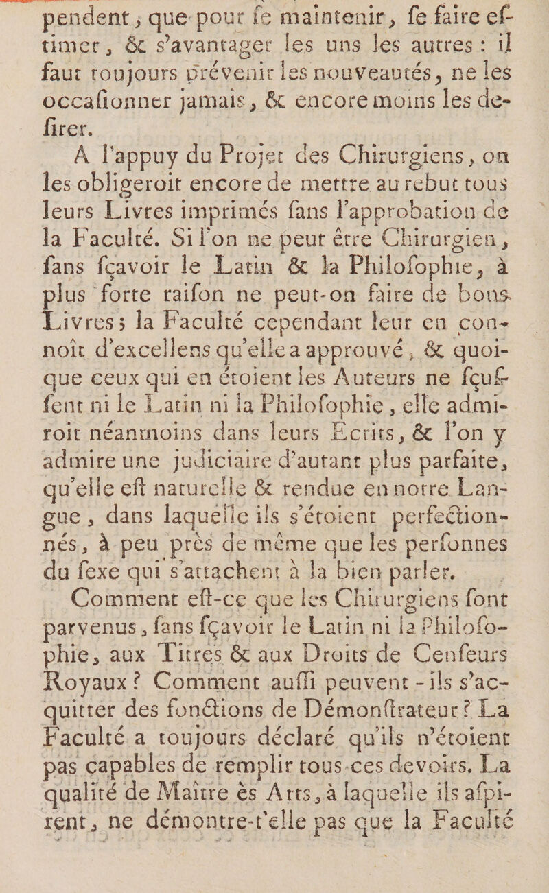 pendent * que pour Te maintenir, fe faire ef~ timer, &amp; s’avantager les uns les autres : il faut toujours prévenir les nouveautés, ne les occafionner jamais, &amp; encore moins les dé¬ lirer. A l'appuy du Projet des Chirurgiens, on les obligeroit encore de mettre au rebut tous leurs Livres imprimés fans l'approbation de la Faculté. Si i on ne peur erre Chirurgien, fans fçavoir le Latin &amp; la Phiiofophie, à plus forte raifon ne peut-on faire de bons- Livres &gt; la Faculté cependant leur en con- naît dexcellens qu’elle a approuvé * &amp; quoi¬ que ceux qui en étoient les Auteurs ne fçufr fent ni le Latin ni la Philofophîe , elle admi- roit néanmoins dans leurs Ecrits, &amp; Ton y admire une judiciaire d'autant plus parfaite* qu’eiie eft naturelle &amp; rendue en notre Lan¬ gue , dans laquelle ils s’étaient perfection¬ nés, à peu près de même que les perfonnes du fexe qui s attachent à la bien parler. Comment eft-ce que les Chirurgiens font parvenus, fans fçavoir le Latin ni la Philofo- phie, aux Titres &amp; aux Droits de Cenfeurs Royaux? Comment aufTi peuvent-ils s’ac¬ quitter des fondions de Démonftrateur ? La Faculté a toujours déclaré qu’ils n’étoient pas capables de remplir tous ces devoirs. La qualité de Maître ès Arts, à laquelle ils a {pi¬ lent , ne démontre-fdle pas que la Faculté