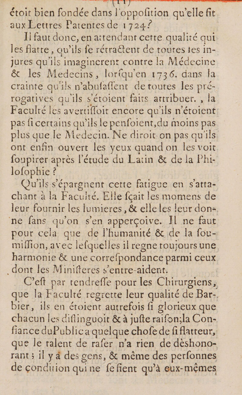 T11 r— -■—— étoit bien fondée dans i'oppofition qu’elle fit auxLettres Patentes de 1724./ Ii faut donc, en attendant cette qualité qui les flatte , qu’ils fe rétra&amp;ent de toutes tes in¬ jures qu'ils imaginèrent contre !a Médecine &amp; les Médecins, lorfqu’en ï73&lt;5. dans la crainte qu'ils n’abulaflént déroutés les pré¬ rogatives qu’ils s’étoient faits artribuer. , la Faculté les avertiiloit encore qu’ils n’étoient pas fi certains qu’ils le penfoienqdu moins pas plus que le Médecin. Ne diroit on pas qu'ils ont enfin ouvert les yeux quand on les voie fbupirer après l’étude du Latin &amp; de la Phi- lofophie ? Qu’ils s’épargnent cette fatigue en s’atta¬ chant à la Faculté. Elle fçait les momens de leur fournir les lumières ,&amp; elle les leur don¬ ne fans qu’on s’en apperçoive. Il ne faut pour cela que de l’humanité &amp; de la fou- miffion,avec lefquelies il régné toujours une ha rmonie &amp; une correfpondance parmi ceux % dont les Minifteres s’entre-aident. C’efi par tendrefle pour les Chirurgiens, que la faculté regrette leur qualité de Bar¬ bier, ils en étoient autrefois fi glorieux que ch acun les difiinguoit ôc à jufte raifbn;la Con¬ fiance duPublic a quelque chofe de fi flatteur, que Je talent de rafer n’a rien de déshono¬ rant j il y à des gens, &amp; même des perfonnes de condition qui ne fe fient qu’à eux-mçmes