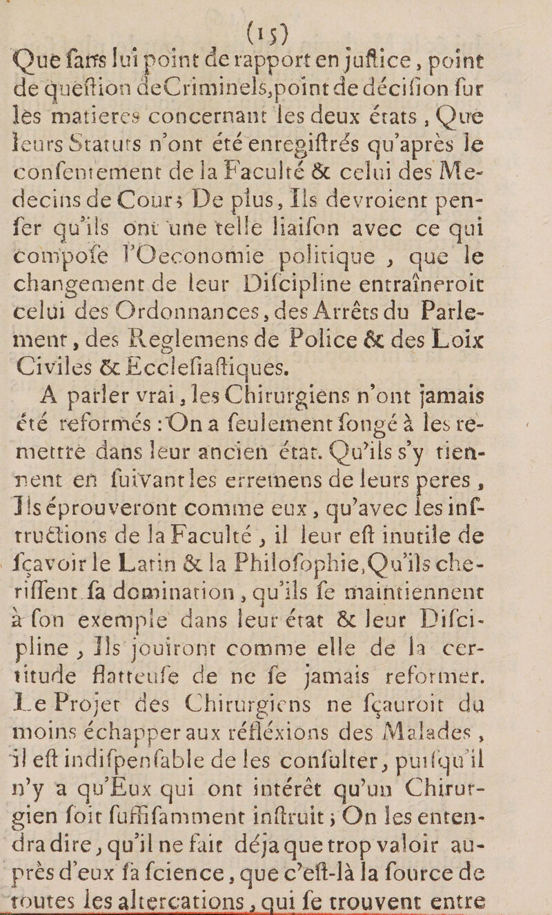 (&gt;5) Que faits lui point de rapport en juftice, point de quêftion deCriminels,point de déciflon fur lès matières concernant les deux érats , Que leurs Statuts n’ont été enregiftrës qu’après ie confemement de la Faculté 6c celui des Mé¬ decins de Cour; De plus. Ils devroient pen- fer qu’ils ont une telle liaifon avec ce qui compofe fOeconomie politique , que le changement de leur Difcipline entraïneroit celui des Ordonnances, des Arrêts du Parle¬ ment , des Reglemens de Police &amp; des Loix Civiles ôcEcclefîaftiquës. A parler vrai, les Chirurgiens n’ont jamais été reformés :On a feulement fongé à les re¬ mettre dans leur ancien état. Qu’ils s’y tien¬ nent en Cuvant les erremens de leurs peres , Iis éprouveront comme eux, qu’avec lesinf- trudlions de la Faculté ; il leur eft inutile de fçavoir le Latin &amp; la Philofophie,Qu’ilsche- rifient fa domination , qu’ils fe maintiennent à fon exemple dans leur état 6c leur Difci- pline ^ Ils jouiront comme elle de la cer¬ titude flatteufe de ne fe jamais reformer. .Le Projet des Chirurgiens ne fçauroit du moins échapper aux réflexions des Malades, il eft indifpenfable de les confulter., puifqu il n’y a qu’Eux qui ont intérêt qu’un Chirur¬ gien foit fuffifamment inftruit ; On les enten¬ dra dire ; qu’il ne fait déjà que trop valoir au¬ près d’eux la fcience, que c’eft-là la fource de toutes les altercations, qui fe trouvent entre