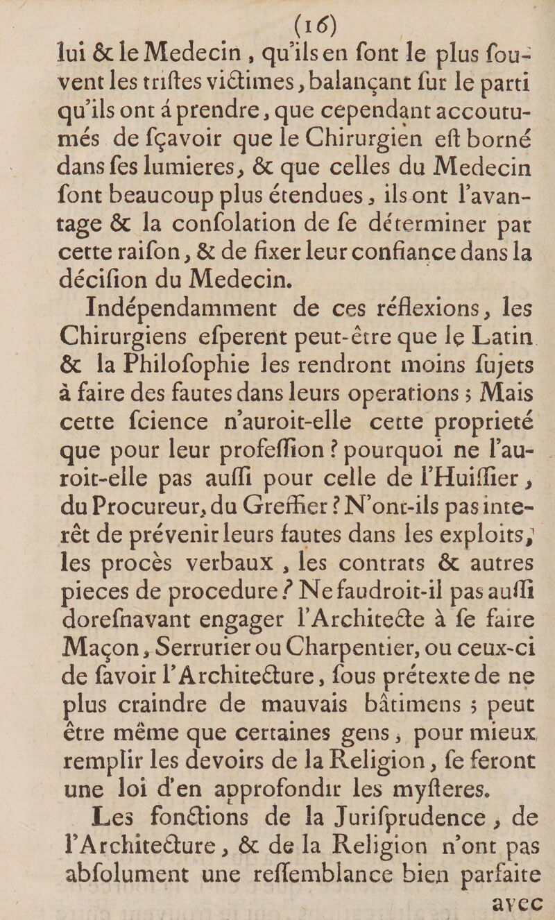jïtf) lui &amp; le Médecin , quils en font le plus fou- vent les triftes victimes*balançant fur le parti qu’ils ont a prendre , que cependant accoutu¬ més de fçavoir que le Chirurgien eft borné dans fes lumières, &amp; que celles du Médecin font beaucoup plus étendues * ils ont l’avan¬ tage &amp; la confolation de fe déterminer par cette raifon* &amp; de fixer leur confiance dans la décifion du Médecin. Indépendamment de ces réflexions,, les Chirurgiens efperent peut-être que le Latin &amp; la Philofophie les rendront moins fujets à faire des fautes dans leurs operations &gt; Mais cette fcience n’auroit-elle cette propriété que pour leur profeffion ? pourquoi ne l’au- roit-elle pas auffi pour celle de l’Huiffier* du Procureur* du Greffier ? N’onc-ils pas inte¬ ret de prévenir leurs fautes dans les exploits; les procès verbaux , les contrats &amp; autres pièces de procedure/Nefaudroit-il pasaufli dorefnavant engager l’Architecte à fe faire Maçon * Serrurier ou Charpentier, ou ceux-ci de favoir l’Architecture, fous prétexte de ne plus craindre de mauvais bâtimens 5 peut être même que certaines gens, pour mieux remplir les devoirs de la Religion * fe feront une loi d’en approfondir les myfleres. Les fondions de la Jurifprudence * de FArchiteCture * &amp; de la Religion n’ont pas abfolument une reflemblance bien parfaite avec