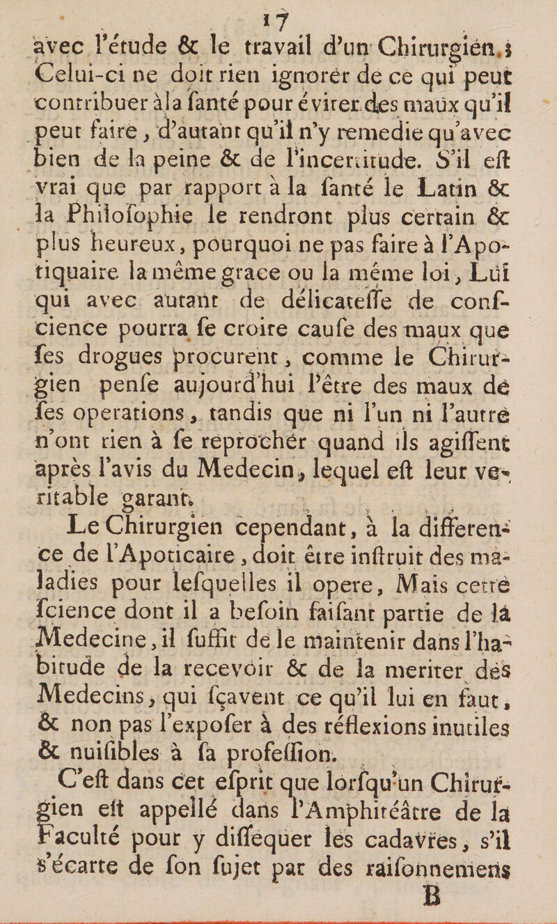 ï 7 # # . avec î’étude &amp; le travail d’un Chirurgien,! Celui-ci ne doit rien ignorer de ce qui peut contribuer al a Tante pour éviter des maux qu’il peut faire y d’autant qu’il n’y remédie qu’avec bien de la peine &amp; de Tincerutude. S’il eft vrai que par rapport à la Tancé le Latin ôc la Fhilofophie le rendront plus certain &amp; plus heureux, pourquoi ne pas faire à l’Apo- tiquaire la même grâce ou la meme loi, Lui qui avec autant de délieatefle de conf- cience pourra Te croire caufe des maux que Tes drogues procurent, comme le Chirur¬ gien penfe aujourd’hui Pêtre des maux de Tes operations, tandis que ni l’un ni l’autre n’ont rien à Te reprocher quand ils agiflent après l’avis du Médecin , lequel eft leur ve* ritable garant; . •&gt; &gt; ♦ &gt;. .,i» Le Chirurgien cependant, à la différen¬ ce de i’Apoticaire&gt; doit être inftruit des ma¬ ladies pour iefquelles il opéré. Mais çetr'è Tcience dont il a befoih faifant partie de lâ Medecine,il Tuffit de le maintenir dans l’ha- birude de la recevoir &amp; de la mériter dés Médecins, qui fçavent ce qu’il lui en faut, &amp; non pas l’expofer à des réflexions inutiles &amp; nuifibles à fa profeflion. C’eft dans cet efprit que lorfqu’un Chirur¬ gien eit appellé daris l’Amphitéâcre de la Faculté pour y diflfequer les cadavres, s’il s’écarte de fon fujet par des raifonnemeris B