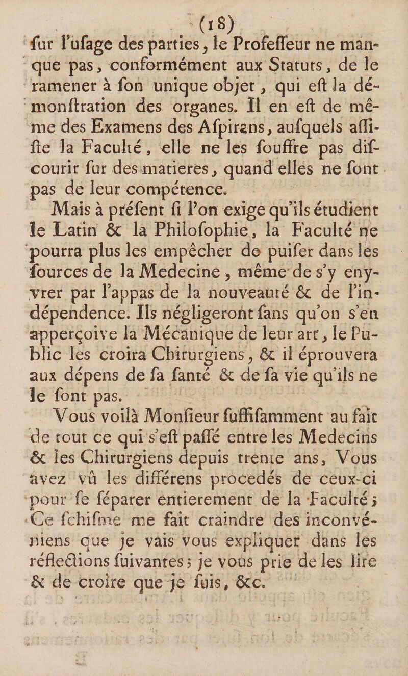 far Pufage des parties &gt; le Profeffeur ne mari» que pas, conformément aux Statut s, de le ramener à fon unique objet, qui eft la dé« monftration des organes. Il en eft de mê¬ me des Examens des Afpirans, aufquels afti- fte la Faculté, elle ne les fouffre pas dis¬ courir fur des-'matières j quand elles ne font pas de leur compétence. Mais à ptéfent fi Pon exige qu’ils étudient le Latin &amp; la Phfiofophie, la Faculté ne pourra plus les empêcher de puifer dans les iources de laAIedecine^ même de s’y eny- vrer par l’appas de la nouveauté &amp; de Pin* dépendence. Ils négligeront fans qu’on s en apperçoive la Mécanique de leur art* le Pu¬ blic les croira Chirurgiens, &amp; il éprouvera aux dépens de fa fanté &amp; de fa vie qu’lis ne le font pas. Vous voilà Monfieur fuffifamment au fait de tout ce qui s’eftpafle entre les Médecins &amp; les Chirurgiens depuis trente ans. Vous avez vu les différens procédés de ceux-ci pour fe féparer entièrement de la faculté j Ce fchifme me fait craindre des ineonvé- niens que je vais vous expliquer dans les réfledions fui van tes 5 je vous prie de les lire &amp;: de croire que je fuis, ôcc.