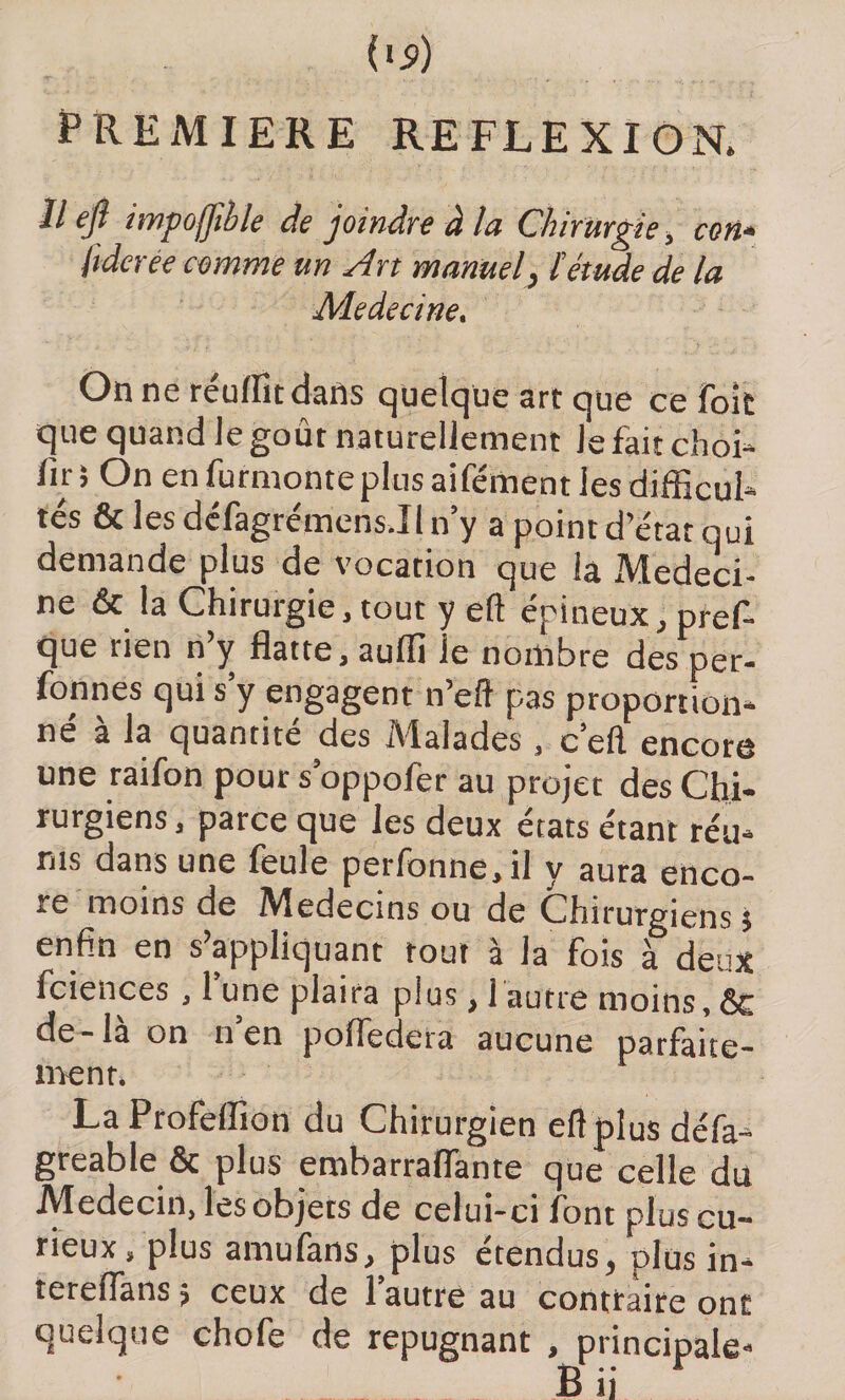 PREMIERE REFLEXION. Il ejï impoffîble de joindre à la Chirurgie , ton» liderée comme un Art manuel, ïétude de la Medecine, On ne réulfit dans quelque art que ce Toit que quand le goût naturellement Je fait choi* fir; On en furmonteplus aifément les difficul* tés &amp; les défagrémens.II n’y a point d état qui demande plus de vocation que la Medeci¬ ne &amp; la Chirurgie .tout y eft épineux, pref- que rien n’y flatte, aufli le nombre des per¬ sonnes qui s y engagent n’efl pas proportion* né à la quantité des Malades, c’eft encore une raifon pour s’oppofer au projet des Chi¬ rurgiens , parce que les deux états étant réu* rus dans une feule perfonne,il y aura enco¬ re moins de Miedecins ou de Chirurgiens $ enfin en s’appliquant tout à la fois à deux fciences , 1 une plaira plus, 1 autre moins, &amp; de-là on n’en poffedera aucune parfaite¬ ment. LaProfeflîon du Chirurgien eft plus défa* greable &amp; plus embarraflante que celle du Médecin, les objets de celui-ci l'ont plus cu¬ rieux, plus amufans, plus étendus, plus in* tereflans 5 ceux de l’autre au contraire ont quelque chofe de répugnant , principale- £1 • • * ► !î