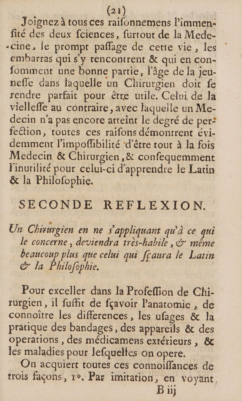 (2ï) Joignez à tous ces raifonnemens Pimmen* fité des deux fciences, furtout de laMede- -cine, le prompt partage de cetie vie, les embarras qui s5y rencontrent &amp; qui en con- lomment une bonne partie, l’âge delà jeu- nette dans laquelle un Chirurgien doit fe rendre parfait pour être utile. Celui de la vîelleiïe au contraire, avec laquelle un Mé¬ decin lia pas encore atteint le degré de per¬ fection, toutes ces raifons démontrent évi¬ demment l’impodibilité d’être tout à la fois Médecin &amp; Chirurgien ,6c confequemment 1 inutilité pour celui-ci d’apprendre le Latin &amp; la Philofophie. SECONDE REFLEXION. Un Chirurgien en ne s'appliquant qu’a ce qui le concerne, deviendra très-habile, &amp; même beaucoup plus que celui qui fçaura le Latin &amp; la Philofophie. Pour exceller dans la Profeffion de Chi¬ rurgien, il fuffit de fçavoir l’anatomie, de connoître les différences, les ufages &amp; la pratique des bandages, des appareils &amp; des operations , des médicamens extérieurs, &amp; les maladies pour lefquellcs on opéré. On acquiert toutes ces connoiffances de trois façons, i». Par imitation, en voyant Biij