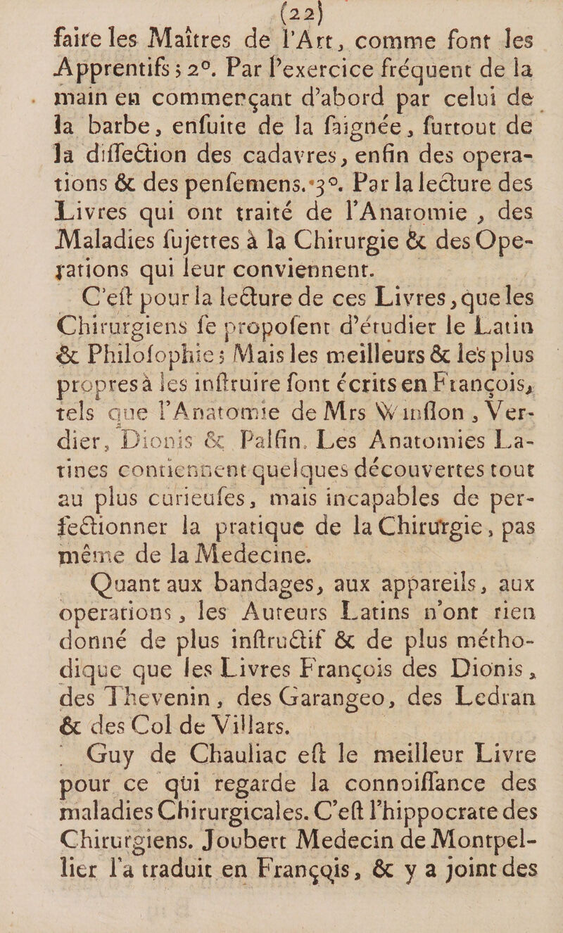 faire les Maîtres de l’Art, comme font les Apprentifs &gt; 20. Par l’exercice fréquent de la main en commerçant d’abord par celui de la barbe, enfuite de la faignée, furtout de la diflfeétion des cadavres, enfin des opera¬ tions &amp; des penfemens. 30. Par la lecture des Livres qui ont traité de TAnaromie , des Maladies fujettes à la Chirurgie des Ope¬ rations qui leur conviennent. C’çfl: pour la leéture de ce s Livres, que les Chirurgiens fe propofem d’étudier le Latin &amp; Philofopîiie 5 Mais les meilleurs &amp; les plus propres à ies infttuire font écrits en François* tels que l’Anatcrmie de Mrs Winlîon , Ver- 2. dier, Dionis &amp; Pal fin. Les Anatomies La¬ tines contiennent quelques découvertes tout au plus curieufes, mais incapables de per- feâionner la pratique de la Chirtfrgie, pas même de la Medecine. Quant aux bandages, aux appareils, aux operations, les Auteurs Latins n’ont rien donné de plus inftrudif &amp; de plus métho¬ dique que ies Livres François des Dionis* des Thevenin, desGarangeo, des Ledran &amp; des Col de Villars. Guy de Chauliac eft le meilleur Livre pour ce qui regarde la connoiflance des maladies Chirurgicales. C’eft l’hippocrate des Chirurgiens. Joubert Médecin de Montpel¬ lier la traduit en Français, &amp; y a joint des