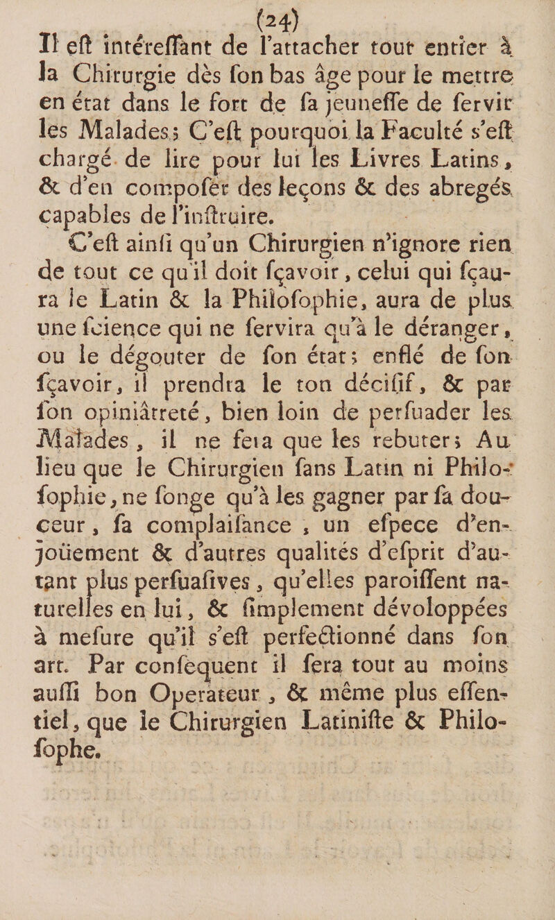 TT * , (f4) Il eft intérefTânt de l’attacher tout entier à la Chirurgie dès fon bas âge pour le mettre en état dans le fort de fa jeunefie de fervir les Malades ? C’eft pourquoi la Faculté s’eft chargé de lire pour lui les Livres Latins, &amp; d’en compofer des leçons &amp; des abrégés, capables de l’inftruire. C’eft ainli qu’un Chirurgien n’ignore rien de tout ce qu'il doit fçavoir, celui qui fçau- ra ie Latin &amp; la Phüofophie, aura de plus une feience qui ne fervira qurà le déranger, ou le dégoûter de fon état ; enflé de fon fçavoir, il prendra le ton déciflf, &amp; par Ion opiniâtreté, bien loin de perfuader les Malades , il ne feia que les rebuter? Au lieu que le Chirurgien fans Latin ni Philo-: fophie, ne longe qu’à les gagner par fa dou¬ ceur , fa complaifance , un efpece d’en¬ jouement &amp; d’autres qualités d’efprit d’au¬ tant plus perfuafives, qu’elles paroiffent na¬ turelles en lui, &amp; Amplement dévoloppées à mefure qu’il s’eft perfectionné dans fon art* Par confequent il fera, tout au moins auffi bon Operateur , &amp; même plus effen- tiel,que le Chirurgien Latinifte &amp; Philo- fophe.