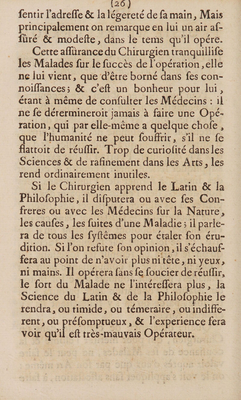 [2.6) fentir Tadreffe &amp; la légèreté de fa main, Mais principalement on remarque en lui un air af- îüré &amp; modefte, dans le teins qu'il opère. Cette affûrancedu Chirurgien tranquillife les Malades fur lefuccès de l’opération,elle ne lui vient, que d’être borné dans fes con- noiflancesj &amp; c’eft un bonheur pour lui, étant à même de confulter les Médecins : il ne fe détermineroit jamais à faire une Opé¬ ration, qui par elle-même a quelque choie , que l’humanité ne peut fouffrir, s'il ne fe flattoit de réuffir. Trop de curiolité dans les Sciences &amp; de rafinement dans les Arts, les rend ordinairement inutiles. Si le Chirurgien apprend le Latin &amp; la Philofophie, il difputera ou avec fes Con¬ frères ou avec les Médecins fur la Nature, les caufes, les fuites d’une Maladie 5 il parle¬ ra de tous les fyftêmes pour étaler fon éru¬ dition. Si l’on réfuté fon opinion, il s’échauf¬ fera au point de n’avoir plus ni tête, ni yeux, ni mains. Il opérera fans fefoucier de réuffir, le fort du Malade ne l’intéreffera plus, la Science du Latin &amp; de la Philofophie le rendra, ou timide, ou téméraire, ou indiffe¬ rent, ou préfomptueux, &amp; Fexperience fera voir qu’il efl très-mauvais Opérateur.