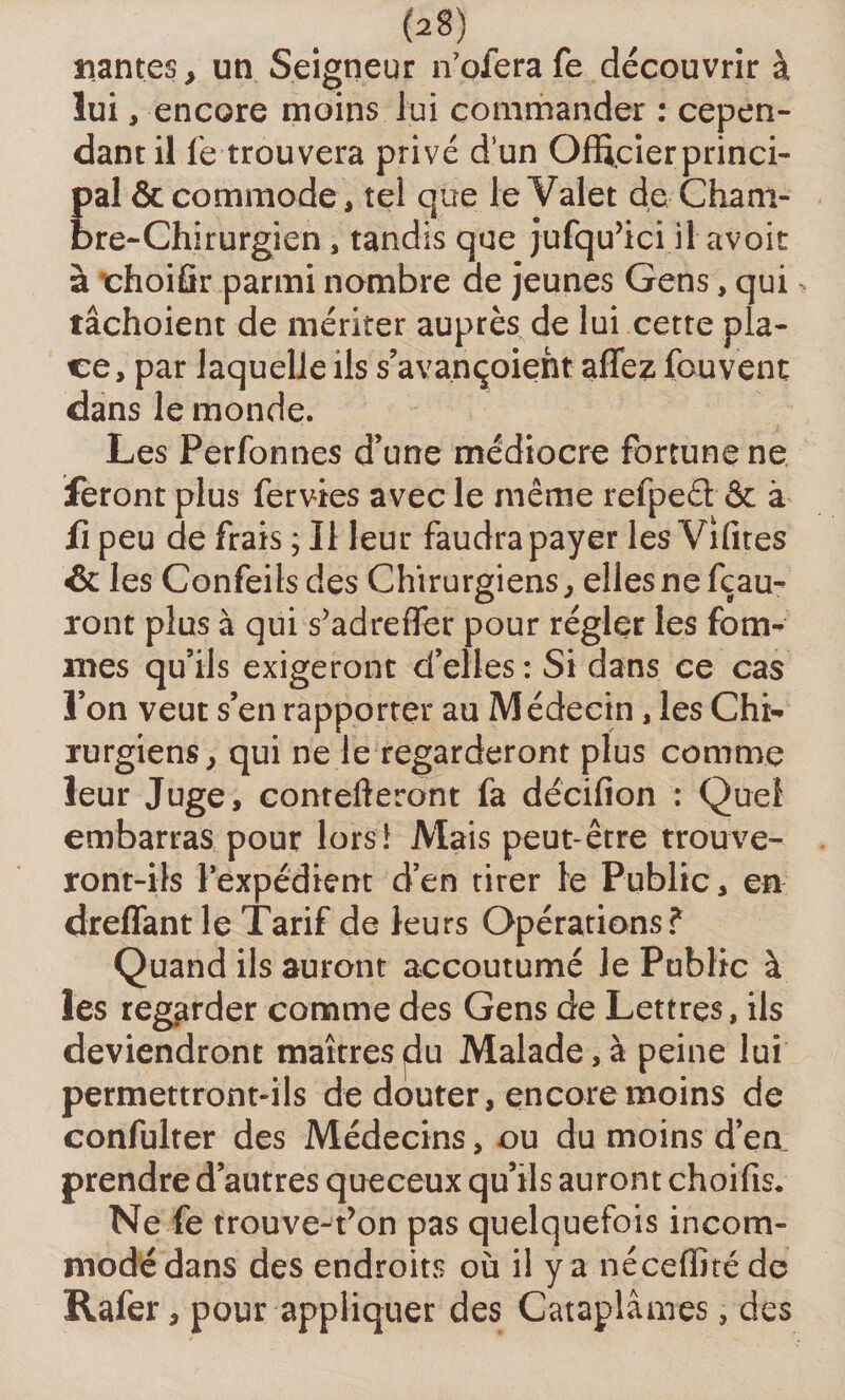 «antes, un Seigneur n’ofera fe découvrir à lui, encore moins lui commander : cepen¬ dant il fe trouvera privé d’un Officier princi¬ pal &amp; commode, tel que le Valet de Cham¬ bre-Chirurgien , tandis que jufqu’ici il avoir à rhoiûr parmi nombre de jeunes Gens, qui tâchoient de mériter auprès de lui cette pla¬ ce, par laquelle ils s’avançoieht affez fouvent dans le monde. Les Perfonnes d’une médiocre fortune ne feront plus fervies avec le même refpeét &amp; à fi peu de frais ; Il leur faudra payer les Vifites &amp; les Confeilsdes Chirurgiens, elles ne fçau- ront plus à qui s’adrefler pour régler les forcî¬ mes qu’ils exigeront d’elles : Si dans ce cas l’on veut s’en rapporter au Médecin, les Chi¬ rurgiens, qui ne le regarderont plus comme leur Juge, contefteront fa décifion : Quel embarras pour lors! Mais peut-être trouve¬ ront-ils l’expédient d’en tirer le Public, en dreffant le Tarif de leurs Opérations? Quand ils auront accoutumé le Public à les regarder comme des Gens de Lettres, ils deviendront maîtres du Malade, à peine lui permettront-ils de douter, encore moins de confulter des Médecins, ou du moins d’en prendre d’autres queceux qu’ils auront choifis. Ne fe trouve-fon pas quelquefois incom¬ modé dans des endroits où il y a néceffitéde Rafer, pour appliquer des Cataplâmes, des