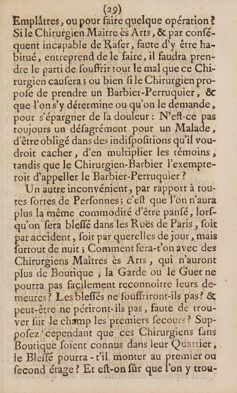 (2?) Emplâtres, ou pour faire quelque opération ? Si le Chirurgien Maître ès Arts, &amp; par confis¬ quent incapable deRafer, faute d’y être ha¬ bitué, entreprend de le faire, il faudra pren¬ dre le parti de fouffrir tout le mal que ce Chi¬ rurgien caufera 5 ou bien fi le Chirurgien pro¬ posé de prendre un Barbier-Perruquier, ÔC que l’on s’y détermine ou qu’on le demande, pour s’épargner de la douleur : N’eft-ce pas toujours un défagrément pour un Malade, d etre obligé dans des indifpofitions qu’il vou- droit cacher, d’en multiplier les témoins, tandis que le Chirurgien-Barbier l’exempte- loit d’appeiler le Barbier-Perruquier ? Un autre inconvénient, par rapport à tou- res fortes de Perfonnes; c’efl: que l’on n’aura plus la même commodité d etre panfé, lorf- qu’on fera bleffé dans les Rues de Paris, foit par accident, foit par querelles de jour, mais lurtout de nuit j Comment fera-t’on avec des Chirurgiens Maîtres ès Arts, qui n’auront plus de Boutique , la Garde ou le Guet ne pourra pas facilement reconnoître leurs de¬ meures? Lesbleffés ne louffriront-ils pas? Ôç peut-être ne périront-ils pas, faute de trou¬ ver fur le champ les premiers fecours ? Sup- pofez cependant que ces Chirurgiens fans Boutique foient connus dans leur Quartier, le Bleffé pourra-t’il monter au premier ou fécond étage ? Et eft-onfûr que l’on y trou-