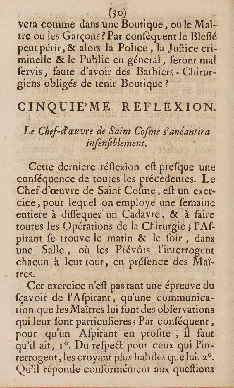 (3°) Vera comme dans une Boutique, ouïe Maî¬ tre ou les Garçons ?Par conféquentle Bleflé peut périr , &amp; alors la Police , la Juftice cri¬ minelle &amp; le Public en general, feront mal fervis , faute d’avoir des Barbiers - Chirur¬ giens obligés de tenir Boutique ? CINQUIEME REFLEXIOR Le Chef-tf œuvre de Saint Cofme s1anéantira infenfiblement. Cette derniere réflexion eft prefque une conféquence de toutes les précédentes. Le Chef d’œuvre de Saint Cofme, eft un exer¬ cice , pour lequel on employé une femaine entière à diflequer un Cadavre » &amp; à faire toutes les Opérations de la Chirurgie > PAf- pirant fe trouve le matin &amp; le foir , dans une Salle , où les Prévôts l’interrogent chacun à leur tour, en préfenee des Maî¬ tres. Cet exercice n’eft pas tant une épreuve du fçavoir de PAfpirant, qu’une communica¬ tion que les Maîtres lui font des obfervations qui leur font particulières 5 Par conféquenc, pour qu’un Afpirant en profite , il faut qu’il ait, i°. Du refped pour ceux qui Pin- terrogent, les croyant plus habiles que lui. 20. Qu’il réponde conformément aux queflions
