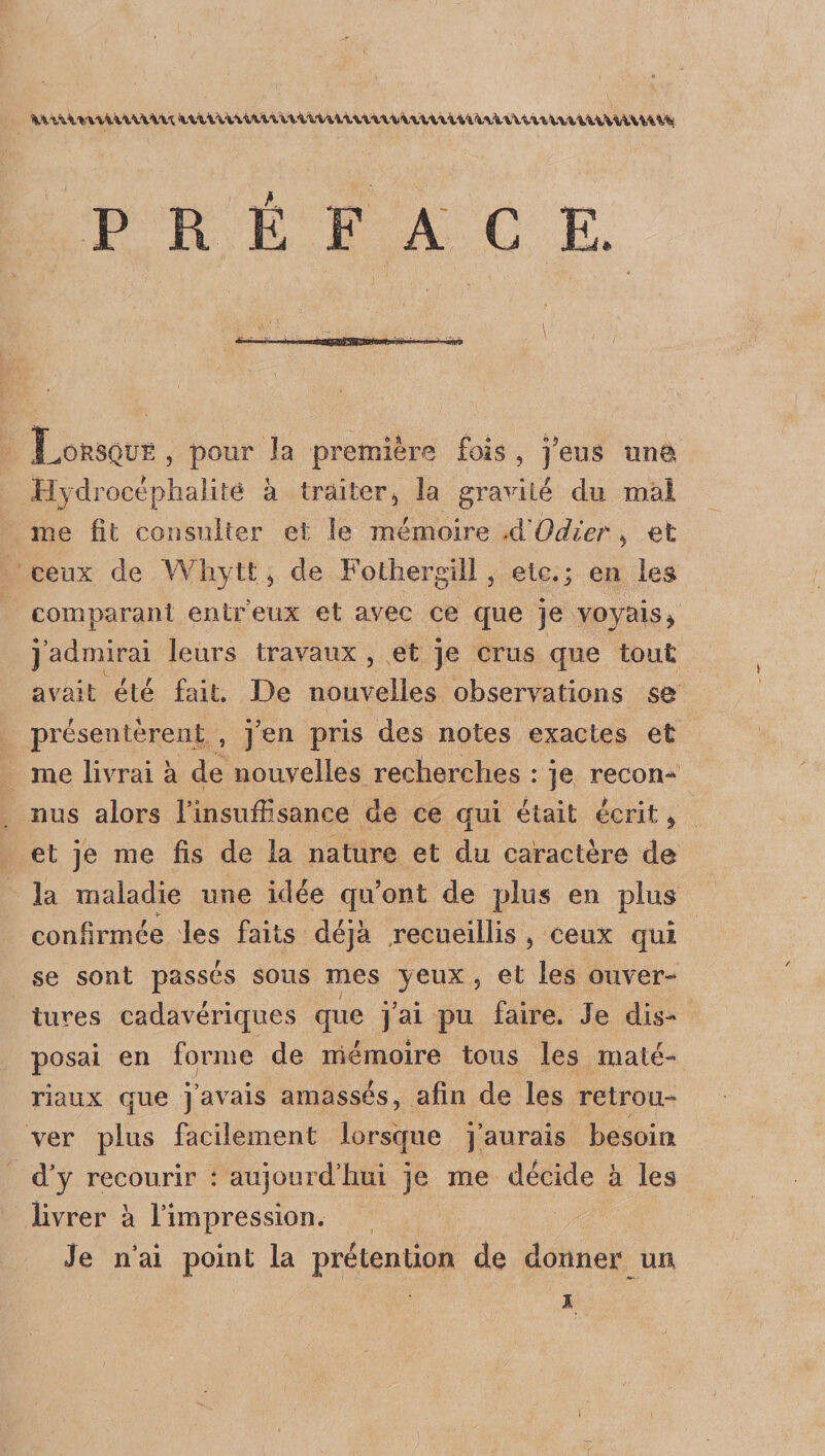 PRÉFACE. LokSQUÈ , pour la première fois , feus «né Hydrocèphalitê à traiter, la gracile du mal me fit consulter et le mémoire A'Odier > et ceux de Whytt, de Fothergill, etc.; en les comparant entreux et avec ce que je voyais* j’admirai leurs travaux , et je crus que tout avait été fait. De nouvelles observations se présentèrent , j eu pris des notes exactes et me livrai à de nouvelles recherches : je recon¬ nus alors l’insuflisance de ce qui était écrit * et je me fis de la nature et du caractère de la maladie une idée qu’ont de plus en plus confirmée les faits déjà recueillis , ceux qui se sont passés sous mes yeux , et les ouver¬ tures cadavériques que j’ai pu faire. Je dis¬ posai en forme de mémoire tous les maté¬ riaux que j’avais amassés, afin de les retrou¬ ver plus facilement lorsque j’aurais besoin d’y recourir : aujourd’hui je me décide à les livrer à l’impression. Je n’ai point la prétention de donner un