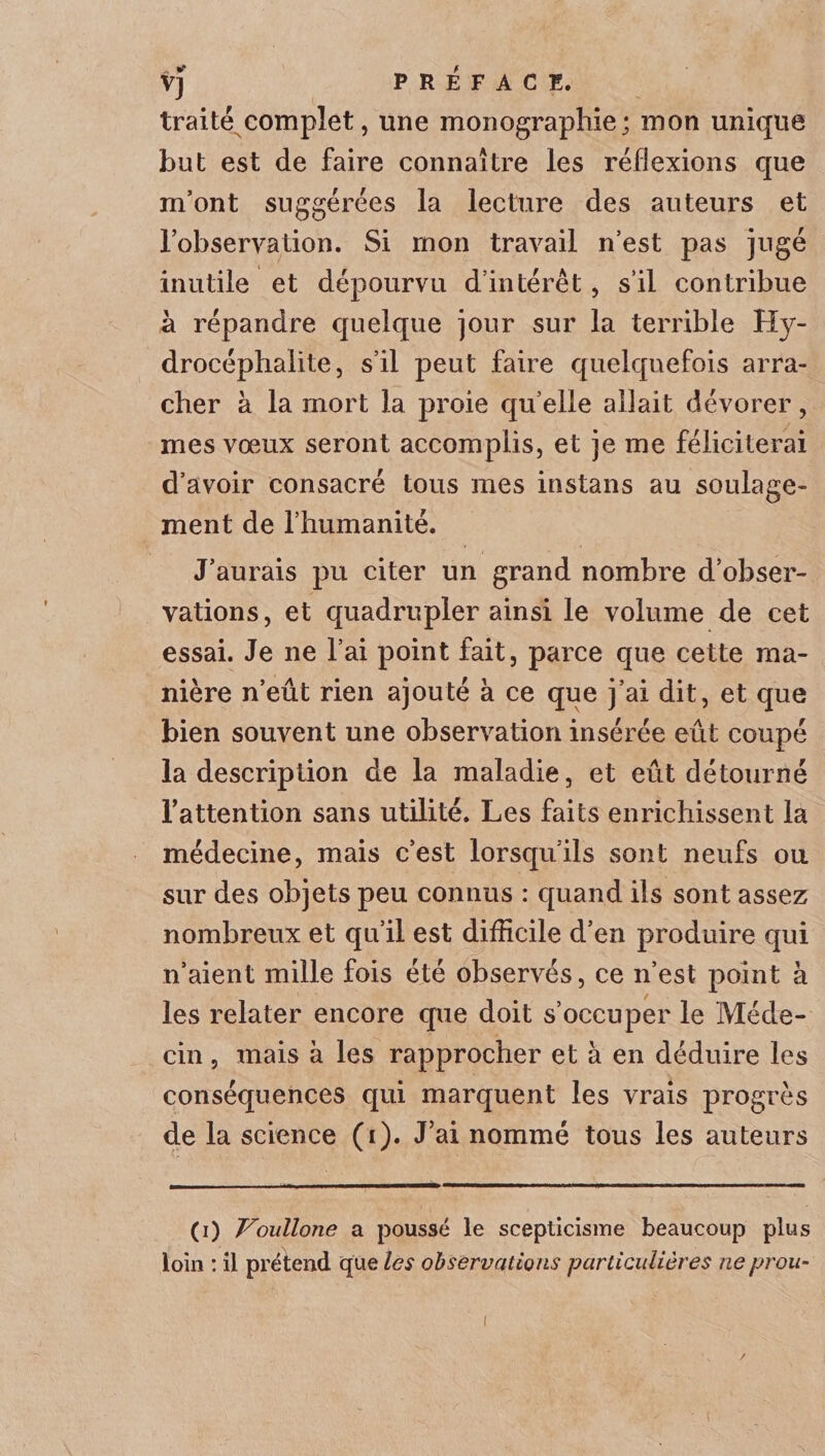 traité complet, une monographie; mon unique but est de faire connaître les réflexions que m’ont suggérées la lecture des auteurs et l’observation. Si mon travail n’est pas jugé inutile et dépourvu d’intérêt , s’il contribue à répandre quelque jour sur la terrible Hy¬ drocéphalie, s’il peut faire quelquefois arra¬ cher à la mort la proie qu elle allait dévorer, mes vœux seront accomplis, et je me féliciterai d’avoir consacré tous mes instans au soulage¬ ment de l’humanité. J’aurais pu citer un grand nombre d’obser¬ vations, et quadrupler ainsi le volume de cet essai. Je ne l’ai point fait, parce que cette ma¬ nière n’eût rien ajouté à ce que j’ai dit, et que bien souvent une observation insérée eût coupé la description de la maladie, et eût détourné l’attention sans utilité. Les faits enrichissent la médecine, mais c’est lorsqu’ils sont neufs ou sur des objets peu connus : quand ils sont assez nombreux et qu’il est difficile d’en produire qui n’aient mille fois été observés, ce n’est point à les relater encore que doit s’occuper le Méde¬ cin , mais à les rapprocher et à en déduire les conséquences qui marquent les vrais progrès de la science (i). J’ai nommé tous les auteurs (i) Voullone a poussé le scepticisme beaucoup plus loin : il prétend que les observations particulières ne prou-