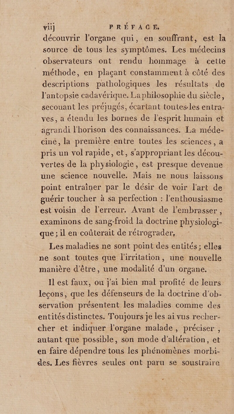 VU] PREFACE. découvrir l’organe qui, en souffrant, est la source de tous les symptômes. Les médecins observateurs ont rendu hommage à cette méthode, en plaçant constamment à côté des descriptions pathologiques les résultats de l’antopsie cadavérique. La philosophie du siècle, secouant les préjugés, écartant toutesdes entra¬ ves, a étendu les bornes de l’esprit humain et agrandi l’horison des connaissances. La méde¬ cine, la première entre toutes les sciences, a pris un vol rapide, et, s appropriant les décou¬ vertes de la phy siologie, est presque devenue une science nouvelle. Mais ne nous laissons point entraîner par le désir de voir l’art de guérir toucher à sa perfection : l’enthousiasme est voisin de l’erreur. Avant de l’embrasser , examinons de sang-froid la doctrine pîrysioîogi- que; il en coûterait de rétrograder, Les maladies ne sont point des entités; elles ne sont toutes que l’irritation, une nouvelle manière d’être, une modalité d’un organe. Il est faux, ou j’ai bien mal profité de leurs leçons, que les défenseurs de la doctrine d’ob¬ servation présentent les maladies comme des entités distinctes. Toujours je les ai vus recher¬ cher et indiquer l’organe malade , préciser , autant que possible, son mode d’altération, et en faire dépendre tous les phénomènes morbi¬ des. Les fièvres seules ont paru se soustraire