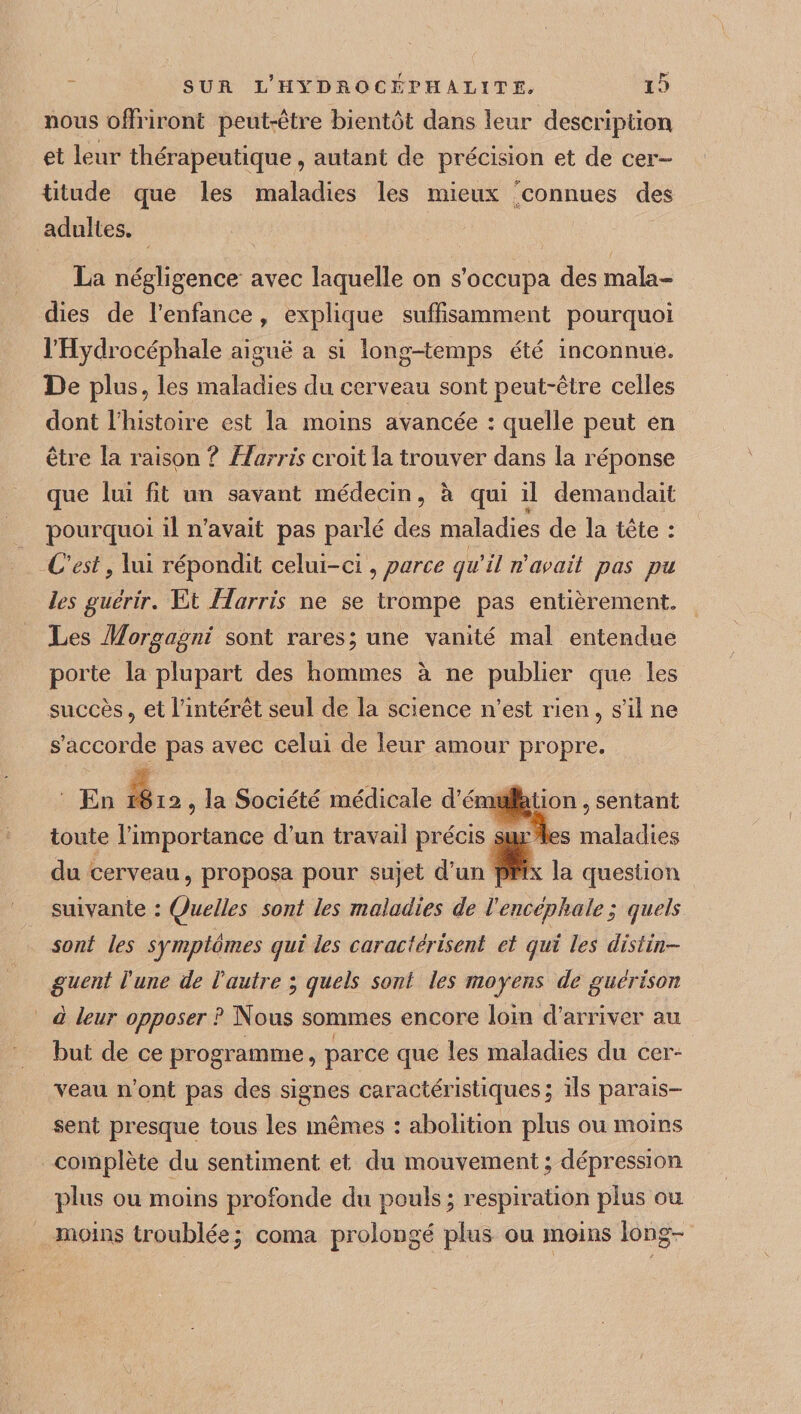nous offriront peut-être bientôt dans leur description et leur thérapeutique, autant de précision et de cer¬ titude que les maladies les mieux connues des adultes. La négligence avec laquelle on s’occupa des mala¬ dies de l’enfance, explique suffisamment pourquoi l’Hydrocéphale aiguë a si long-temps été inconnue. De plus, les maladies du cerveau sont peut-être celles dont l’histoire est la moins avancée : quelle peut en être la raison ? Harris croit la trouver dans la réponse que lui fit un savant médecin, à qui il demandait pourquoi il n’avait pas parié des maladies de la tête : C'est} lui répondit celui-ci, parce qu'il n'avait pas pu les guérir. Et Harris ne se trompe pas entièrement. Les Morgagni sont rares; une vanité mal entendue porte la plupart des hommes à ne publier que les succès, et l’intérêt seul de la science n’est rien, s’il ne s’accorde pas avec celui de leur amour propre. En 1812, la Société médicale d’émulation, sentant toute l’importance d’un travail précis sur les maladies du cerveau, proposa pour sujet d’un prix la question suivan te : Quelles sont les maladies de Vencéphale ; quels sont les symptômes qui les caractérisent et qui les distin¬ guent ïune de l'autre ; quels sont les moyens de guérison à leur opposer? Nous sommes encore loin d’arriver au but de ce programme, parce que les maladies du cer¬ veau n’ont pas des signes caractéristiques; ils parais¬ sent presque tous les mêmes : abolition plus ou moins complète du sentiment et du mouvement ; dépression plus ou moins profonde du pouls ; respiration plus ou moins troublée; coma prolongé plus ou moins long-